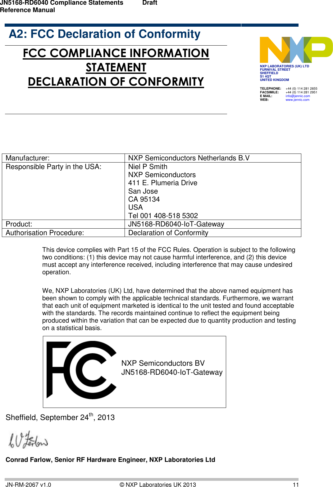 JN5168-RD6040 Compliance Statements Reference Manual   Draft   JN-RM-2067 v1.0  © NXP Laboratories UK 2013  11  A2: FCC Declaration of Conformity JN5139-000-M00 JN5139-000-M01 JN5139-000-M02 JN5139-000-M03 JN5139-000-M04  FCC COMPLIANCE INFORMATION STATEMENT DECLARATION OF CONFORMITY        Manufacturer: NXP Semiconductors Netherlands B.V Responsible Party in the USA: Niel P Smith NXP Semiconductors  411 E. Plumeria Drive San Jose  CA 95134 USA Tel 001 408-518 5302 Product: JN5168-RD6040-IoT-Gateway Authorisation Procedure: Declaration of Conformity  This device complies with Part 15 of the FCC Rules. Operation is subject to the following two conditions: (1) this device may not cause harmful interference, and (2) this device must accept any interference received, including interference that may cause undesired operation.  We, NXP Laboratories (UK) Ltd, have determined that the above named equipment has been shown to comply with the applicable technical standards. Furthermore, we warrant that each unit of equipment marketed is identical to the unit tested and found acceptable with the standards. The records maintained continue to reflect the equipment being produced within the variation that can be expected due to quantity production and testing on a statistical basis.  NXP Semiconductors BVJN5168-RD6040-IoT-Gateway Sheffield, September 24th, 2013                       Conrad Farlow, Senior RF Hardware Engineer, NXP Laboratories Ltd TELEPHONE:  +44 (0) 114 281 2655 FACSIMILE:  +44 (0) 114 281 2951 E MAIL:  info@jennic.com WEB:  www.jennic.com  NXP LABORATORIES (UK) LTD FURNIVAL STREET SHEFFIELD S1 4QT UNITED KINGDOM  