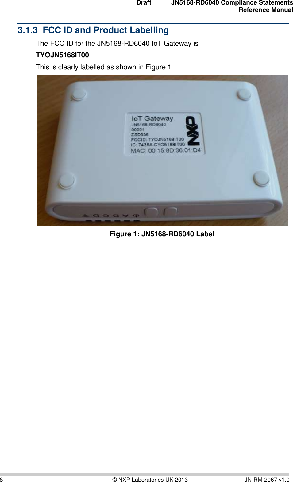  Draft JN5168-RD6040 Compliance Statements Reference Manual  8  © NXP Laboratories UK 2013  JN-RM-2067 v1.0 3.1.3  FCC ID and Product Labelling The FCC ID for the JN5168-RD6040 IoT Gateway is  TYOJN5168IT00 This is clearly labelled as shown in Figure 1  Figure 1: JN5168-RD6040 Label     