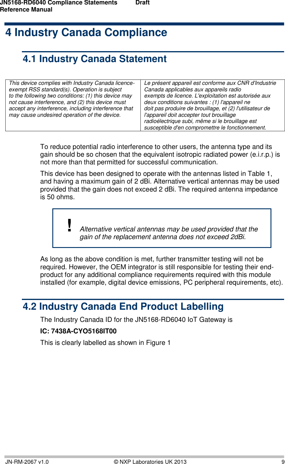 JN5168-RD6040 Compliance Statements Reference Manual   Draft   JN-RM-2067 v1.0  © NXP Laboratories UK 2013  9 4 Industry Canada Compliance 4.1 Industry Canada Statement  This device complies with Industry Canada licence-exempt RSS standard(s). Operation is subject  to the following two conditions: (1) this device may not cause interference, and (2) this device must accept any interference, including interference that may cause undesired operation of the device. Le présent appareil est conforme aux CNR d&apos;Industrie Canada applicables aux appareils radio exempts de licence. L&apos;exploitation est autorisée aux deux conditions suivantes : (1) l&apos;appareil ne doit pas produire de brouillage, et (2) l&apos;utilisateur de l&apos;appareil doit accepter tout brouillage radioélectrique subi, même si le brouillage est susceptible d&apos;en compromettre le fonctionnement.  To reduce potential radio interference to other users, the antenna type and its gain should be so chosen that the equivalent isotropic radiated power (e.i.r.p.) is not more than that permitted for successful communication.  This device has been designed to operate with the antennas listed in Table 1, and having a maximum gain of 2 dBi. Alternative vertical antennas may be used provided that the gain does not exceed 2 dBi. The required antenna impedance is 50 ohms. ! Alternative vertical antennas may be used provided that the gain of the replacement antenna does not exceed 2dBi. As long as the above condition is met, further transmitter testing will not be required. However, the OEM integrator is still responsible for testing their end-product for any additional compliance requirements required with this module installed (for example, digital device emissions, PC peripheral requirements, etc). 4.2 Industry Canada End Product Labelling The Industry Canada ID for the JN5168-RD6040 IoT Gateway is  IC: 7438A-CYO5168IT00 This is clearly labelled as shown in Figure 1  