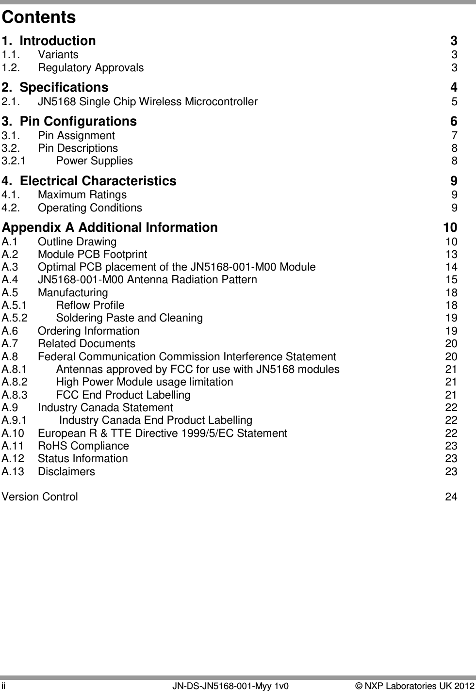  ii   JN-DS-JN5168-001-Myy 1v0  © NXP Laboratories UK 2012 Contents 1.  Introduction  3 1.1. Variants  3 1.2. Regulatory Approvals  3 2.  Specifications  4 2.1. JN5168 Single Chip Wireless Microcontroller  5 3.  Pin Configurations  6 3.1. Pin Assignment  7 3.2. Pin Descriptions  8 3.2.1 Power Supplies  8 4.  Electrical Characteristics  9 4.1. Maximum Ratings  9 4.2. Operating Conditions  9 Appendix A Additional Information  10 A.1  Outline Drawing 10 A.2  Module PCB Footprint 13 A.3   Optimal PCB placement of the JN5168-001-M00 Module 14 A.4  JN5168-001-M00 Antenna Radiation Pattern 15 A.5  Manufacturing 18 A.5.1  Reflow Profile 18 A.5.2 Soldering Paste and Cleaning 19 A.6  Ordering Information 19 A.7 Related Documents 20 A.8  Federal Communication Commission Interference Statement 20 A.8.1  Antennas approved by FCC for use with JN5168 modules 21 A.8.2  High Power Module usage limitation 21 A.8.3 FCC End Product Labelling 21 A.9  Industry Canada Statement 22 A.9.1   Industry Canada End Product Labelling 22 A.10  European R &amp; TTE Directive 1999/5/EC Statement 22 A.11  RoHS Compliance 23 A.12  Status Information 23 A.13  Disclaimers 23  Version Control 24  