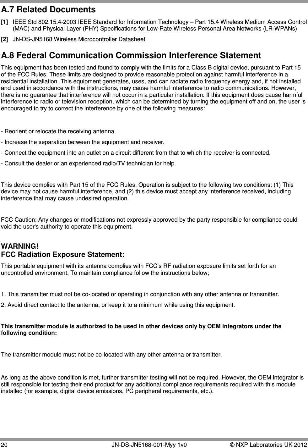  20   JN-DS-JN5168-001-Myy 1v0  © NXP Laboratories UK 2012 A.7 Related Documents [1]  IEEE Std 802.15.4-2003 IEEE Standard for Information Technology – Part 15.4 Wireless Medium Access Control (MAC) and Physical Layer (PHY) Specifications for Low-Rate Wireless Personal Area Networks (LR-WPANs) [2]  JN-DS-JN5168 Wireless Microcontroller Datasheet A.8 Federal Communication Commission Interference Statement This equipment has been tested and found to comply with the limits for a Class B digital device, pursuant to Part 15 of the FCC Rules. These limits are designed to provide reasonable protection against harmful interference in a residential installation. This equipment generates, uses, and can radiate radio frequency energy and, if not installed and used in accordance with the instructions, may cause harmful interference to radio communications. However, there is no guarantee that interference will not occur in a particular installation. If this equipment does cause harmful interference to radio or television reception, which can be determined by turning the equipment off and on, the user is encouraged to try to correct the interference by one of the following measures:  - Reorient or relocate the receiving antenna. - Increase the separation between the equipment and receiver. - Connect the equipment into an outlet on a circuit different from that to which the receiver is connected. - Consult the dealer or an experienced radio/TV technician for help.  This device complies with Part 15 of the FCC Rules. Operation is subject to the following two conditions: (1) This device may not cause harmful interference, and (2) this device must accept any interference received, including interference that may cause undesired operation.  FCC Caution: Any changes or modifications not expressly approved by the party responsible for compliance could void the user&apos;s authority to operate this equipment.  WARNING!  FCC Radiation Exposure Statement: This portable equipment with its antenna complies with FCC’s RF radiation exposure limits set forth for an uncontrolled environment. To maintain compliance follow the instructions below;  1. This transmitter must not be co-located or operating in conjunction with any other antenna or transmitter. 2. Avoid direct contact to the antenna, or keep it to a minimum while using this equipment.  This transmitter module is authorized to be used in other devices only by OEM integrators under the following condition:  The transmitter module must not be co-located with any other antenna or transmitter.   As long as the above condition is met, further transmitter testing will not be required. However, the OEM integrator is still responsible for testing their end product for any additional compliance requirements required with this module installed (for example, digital device emissions, PC peripheral requirements, etc.).    
