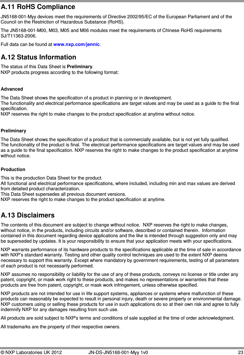  © NXP Laboratories UK 2012   JN-DS-JN5168-001-Myy 1v0 23 A.11 RoHS Compliance JN5168-001-Myy devices meet the requirements of Directive 2002/95/EC of the European Parliament and of the Council on the Restriction of Hazardous Substance (RoHS). The JN5168-001-M00, M03, M05 and M06 modules meet the requirements of Chinese RoHS requirements SJ/T11363-2006. Full data can be found at www.nxp.com/jennic. A.12 Status Information The status of this Data Sheet is Preliminary. NXP products progress according to the following format:  Advanced The Data Sheet shows the specification of a product in planning or in development. The functionality and electrical performance specifications are target values and may be used as a guide to the final specification. NXP reserves the right to make changes to the product specification at anytime without notice.   Preliminary The Data Sheet shows the specification of a product that is commercially available, but is not yet fully qualified. The functionality of the product is final. The electrical performance specifications are target values and may be used as a guide to the final specification. NXP reserves the right to make changes to the product specification at anytime without notice.  Production This is the production Data Sheet for the product. All functional and electrical performance specifications, where included, including min and max values are derived from detailed product characterization. This Data Sheet supersedes all previous document versions. NXP reserves the right to make changes to the product specification at anytime.  A.13 Disclaimers The contents of this document are subject to change without notice.  NXP reserves the right to make changes, without notice, in the products, including circuits and/or software, described or contained therein.  Information contained in this document regarding device applications and the like is intended through suggestion only and may be superseded by updates. It is your responsibility to ensure that your application meets with your specifications. NXP warrants performance of its hardware products to the specifications applicable at the time of sale in accordance with NXP’s standard warranty. Testing and other quality control techniques are used to the extent NXP deems necessary to support this warranty. Except where mandatory by government requirements, testing of all parameters of each product is not necessarily performed. NXP assumes no responsibility or liability for the use of any of these products, conveys no license or title under any patent, copyright, or mask work right to these products, and makes no representations or warranties that these products are free from patent, copyright, or mask work infringement, unless otherwise specified. NXP products are not intended for use in life support systems, appliances or systems where malfunction of these products can reasonably be expected to result in personal injury, death or severe property or environmental damage.  NXP customers using or selling these products for use in such applications do so at their own risk and agree to fully indemnify NXP for any damages resulting from such use.  All products are sold subject to NXP&apos;s terms and conditions of sale supplied at the time of order acknowledgment. All trademarks are the property of their respective owners.  