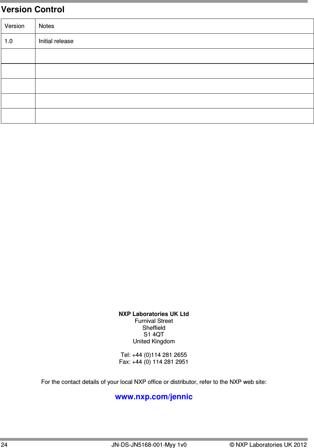  24   JN-DS-JN5168-001-Myy 1v0  © NXP Laboratories UK 2012 Version Control Version  Notes 1.0 Initial release                                NXP Laboratories UK Ltd Furnival Street Sheffield S1 4QT United Kingdom  Tel: +44 (0)114 281 2655 Fax: +44 (0) 114 281 2951   For the contact details of your local NXP office or distributor, refer to the NXP web site:  www.nxp.com/jennic 