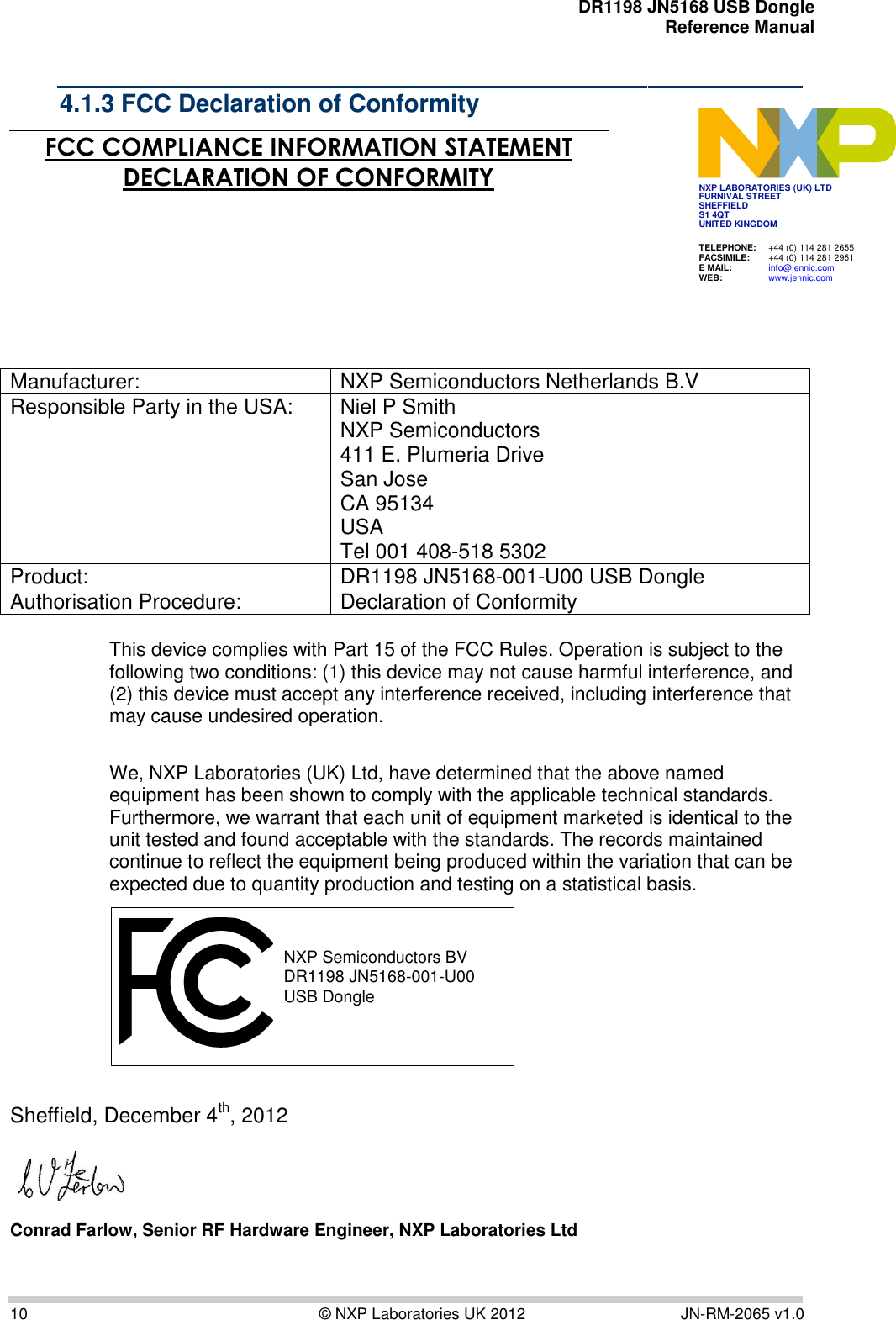    DR1198 JN5168 USB Dongle  Reference Manual  10  © NXP Laboratories UK 2012  JN-RM-2065 v1.0 4.1.3 FCC Declaration of Conformity JN5139-000-M00 JN5139-000-M01 JN5139-000-M02 JN5139-000-M03 JN5139-000-M04  FCC COMPLIANCE INFORMATION STATEMENT DECLARATION OF CONFORMITY        Manufacturer: NXP Semiconductors Netherlands B.V Responsible Party in the USA: Niel P Smith NXP Semiconductors  411 E. Plumeria Drive San Jose  CA 95134 USA Tel 001 408-518 5302 Product: DR1198 JN5168-001-U00 USB Dongle Authorisation Procedure: Declaration of Conformity  This device complies with Part 15 of the FCC Rules. Operation is subject to the following two conditions: (1) this device may not cause harmful interference, and (2) this device must accept any interference received, including interference that may cause undesired operation.  We, NXP Laboratories (UK) Ltd, have determined that the above named equipment has been shown to comply with the applicable technical standards. Furthermore, we warrant that each unit of equipment marketed is identical to the unit tested and found acceptable with the standards. The records maintained continue to reflect the equipment being produced within the variation that can be expected due to quantity production and testing on a statistical basis.  NXP Semiconductors BVDR1198 JN5168-001-U00 USB Dongle  Sheffield, December 4th, 2012                       Conrad Farlow, Senior RF Hardware Engineer, NXP Laboratories Ltd         TELEPHONE:  +44 (0) 114 281 2655 FACSIMILE:  +44 (0) 114 281 2951 E MAIL:  info@jennic.com WEB:  www.jennic.com  NXP LABORATORIES (UK) LTD FURNIVAL STREET SHEFFIELD S1 4QT UNITED KINGDOM  