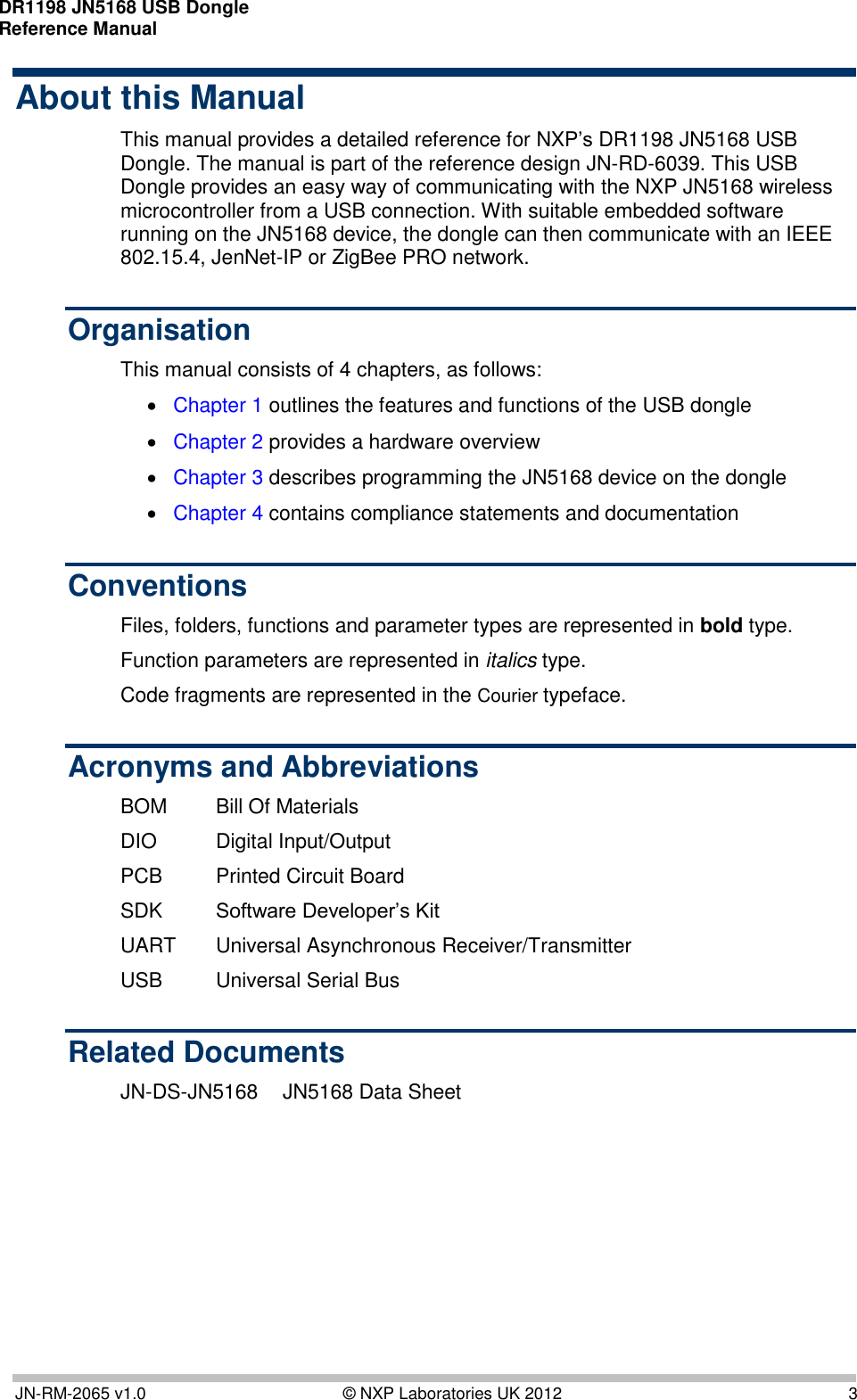 DR1198 JN5168 USB Dongle  Reference Manual       JN-RM-2065 v1.0  © NXP Laboratories UK 2012  3 About this Manual This manual provides a detailed reference for NXP’s DR1198 JN5168 USB Dongle. The manual is part of the reference design JN-RD-6039. This USB Dongle provides an easy way of communicating with the NXP JN5168 wireless microcontroller from a USB connection. With suitable embedded software running on the JN5168 device, the dongle can then communicate with an IEEE 802.15.4, JenNet-IP or ZigBee PRO network. Organisation This manual consists of 4 chapters, as follows:  Chapter 1 outlines the features and functions of the USB dongle  Chapter 2 provides a hardware overview  Chapter 3 describes programming the JN5168 device on the dongle  Chapter 4 contains compliance statements and documentation Conventions Files, folders, functions and parameter types are represented in bold type. Function parameters are represented in italics type. Code fragments are represented in the Courier typeface. Acronyms and Abbreviations BOM  Bill Of Materials DIO  Digital Input/Output PCB  Printed Circuit Board SDK Software Developer’s Kit UART  Universal Asynchronous Receiver/Transmitter USB  Universal Serial Bus Related Documents JN-DS-JN5168  JN5168 Data Sheet 