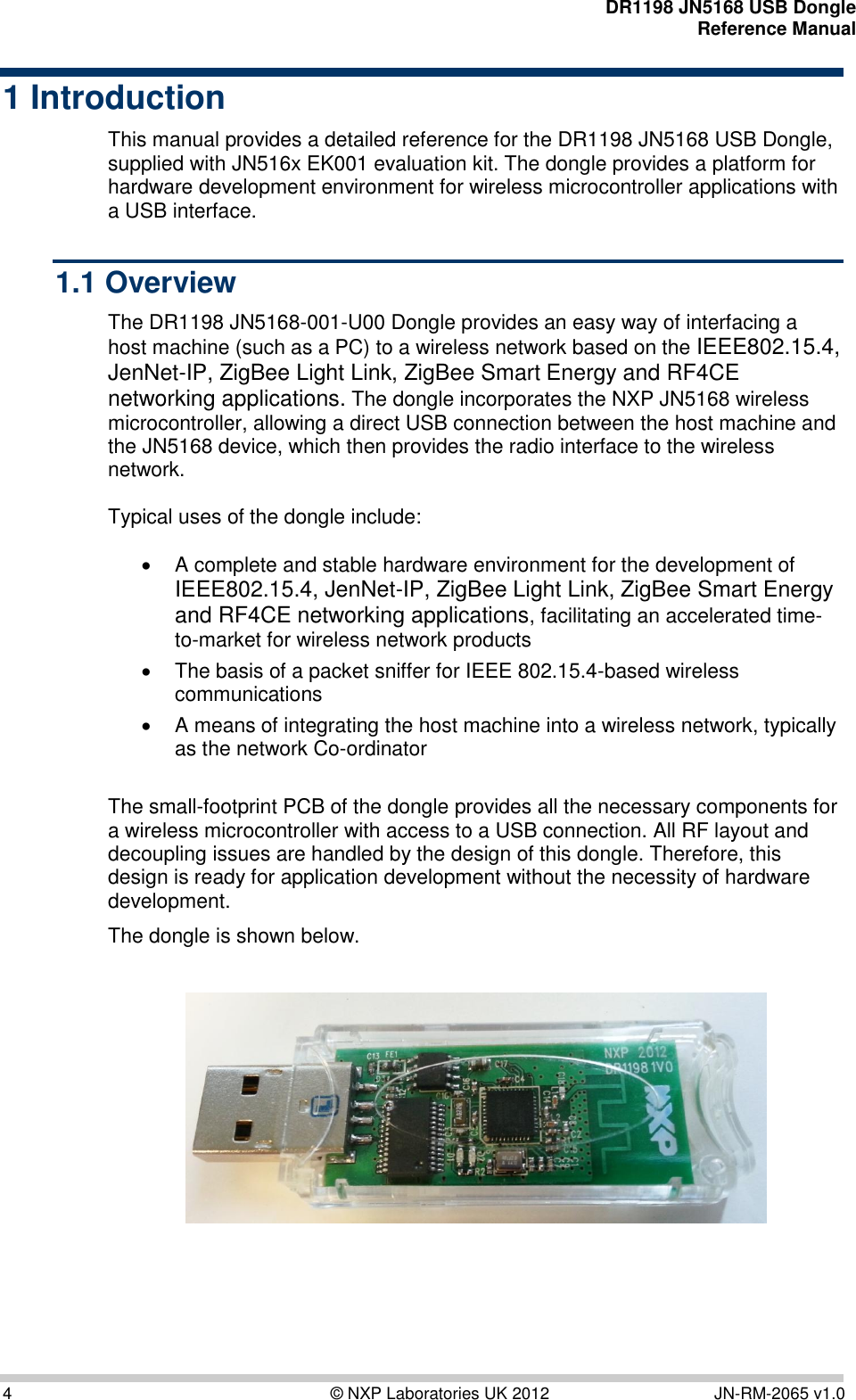    DR1198 JN5168 USB Dongle  Reference Manual  4  © NXP Laboratories UK 2012  JN-RM-2065 v1.0 1 Introduction This manual provides a detailed reference for the DR1198 JN5168 USB Dongle, supplied with JN516x EK001 evaluation kit. The dongle provides a platform for hardware development environment for wireless microcontroller applications with a USB interface. 1.1 Overview The DR1198 JN5168-001-U00 Dongle provides an easy way of interfacing a host machine (such as a PC) to a wireless network based on the IEEE802.15.4, JenNet-IP, ZigBee Light Link, ZigBee Smart Energy and RF4CE networking applications. The dongle incorporates the NXP JN5168 wireless microcontroller, allowing a direct USB connection between the host machine and the JN5168 device, which then provides the radio interface to the wireless network.   Typical uses of the dongle include:     A complete and stable hardware environment for the development of IEEE802.15.4, JenNet-IP, ZigBee Light Link, ZigBee Smart Energy and RF4CE networking applications, facilitating an accelerated time-to-market for wireless network products    The basis of a packet sniffer for IEEE 802.15.4-based wireless communications    A means of integrating the host machine into a wireless network, typically as the network Co-ordinator   The small-footprint PCB of the dongle provides all the necessary components for a wireless microcontroller with access to a USB connection. All RF layout and decoupling issues are handled by the design of this dongle. Therefore, this design is ready for application development without the necessity of hardware development.  The dongle is shown below.    