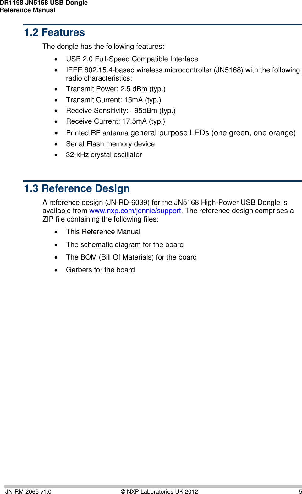 DR1198 JN5168 USB Dongle  Reference Manual       JN-RM-2065 v1.0  © NXP Laboratories UK 2012  5 1.2 Features The dongle has the following features:   USB 2.0 Full-Speed Compatible Interface    IEEE 802.15.4-based wireless microcontroller (JN5168) with the following radio characteristics:    Transmit Power: 2.5 dBm (typ.)    Transmit Current: 15mA (typ.)    Receive Sensitivity: –95dBm (typ.)    Receive Current: 17.5mA (typ.)   Printed RF antenna general-purpose LEDs (one green, one orange)    Serial Flash memory device   32-kHz crystal oscillator   1.3 Reference Design A reference design (JN-RD-6039) for the JN5168 High-Power USB Dongle is available from www.nxp.com/jennic/support. The reference design comprises a ZIP file containing the following files:   This Reference Manual   The schematic diagram for the board   The BOM (Bill Of Materials) for the board   Gerbers for the board 