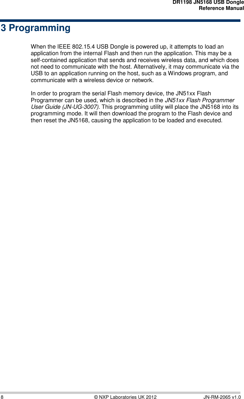    DR1198 JN5168 USB Dongle  Reference Manual  8  © NXP Laboratories UK 2012  JN-RM-2065 v1.0 3 Programming   When the IEEE 802.15.4 USB Dongle is powered up, it attempts to load an application from the internal Flash and then run the application. This may be a self-contained application that sends and receives wireless data, and which does not need to communicate with the host. Alternatively, it may communicate via the USB to an application running on the host, such as a Windows program, and communicate with a wireless device or network.   In order to program the serial Flash memory device, the JN51xx Flash Programmer can be used, which is described in the JN51xx Flash Programmer User Guide (JN-UG-3007). This programming utility will place the JN5168 into its programming mode. It will then download the program to the Flash device and then reset the JN5168, causing the application to be loaded and executed.    