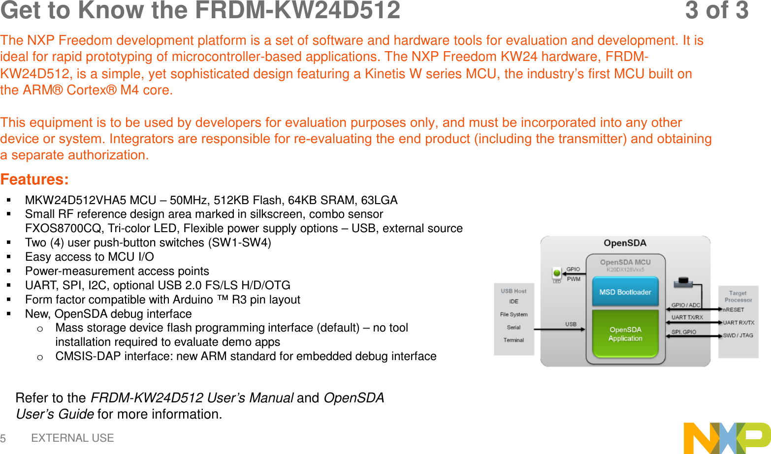 EXTERNAL USE5Get to Know the FRDM-KW24D512   3 of 3 The NXP Freedom development platform is a set of software and hardware tools for evaluation and development. It is ideal for rapid prototyping of microcontroller-based applications. The NXP Freedom KW24 hardware, FRDM-KW24D512, is a simple, yet sophisticated design featuring a Kinetis W series MCU, the industry’s first MCU built on the ARM® Cortex® M4 core. This equipment is to be used by developers for evaluation purposes only, and must be incorporated into any other device or system. Integrators are responsible for re-evaluating the end product (including the transmitter) and obtaining a separate authorization.Features: MKW24D512VHA5 MCU – 50MHz, 512KB Flash, 64KB SRAM, 63LGASmall RF reference design area marked in silkscreen, combo sensorFXOS8700CQ, Tri-color LED, Flexible power supply options – USB, external sourceTwo (4) user push-button switches (SW1-SW4)Easy access to MCU I/OPower-measurement access pointsUART, SPI, I2C, optional USB 2.0 FS/LS H/D/OTGForm factor compatible with Arduino ™ R3 pin layoutNew, OpenSDA debug interfaceoMass storage device flash programming interface (default) – no toolinstallation required to evaluate demo appsoCMSIS-DAP interface: new ARM standard for embedded debug interfaceRefer to the FRDM-KW24D512 User’s Manual and OpenSDAUser’s Guide for more information. 
