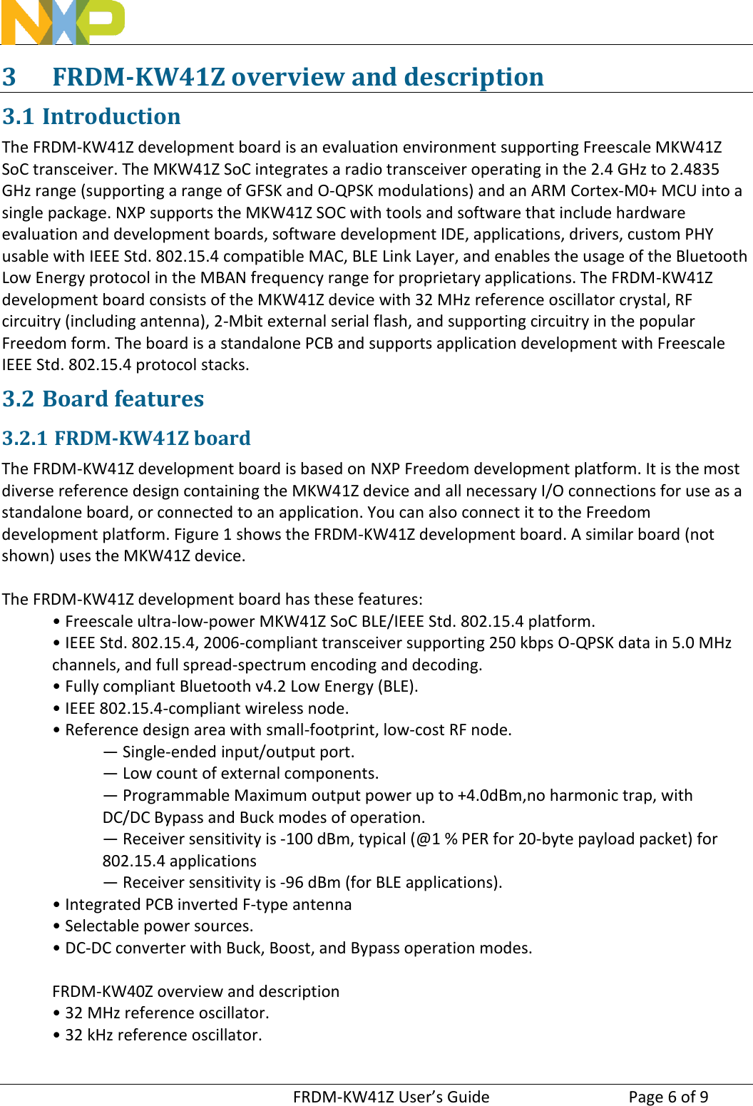 FRDM-KW41Z User’s Guide  Page 6 of 93 FRDM-KW41Z overview and description 3.1 Introduction The FRDM-KW41Z development board is an evaluation environment supporting Freescale MKW41Z SoC transceiver. The MKW41Z SoC integrates a radio transceiver operating in the 2.4 GHz to 2.4835 GHz range (supporting a range of GFSK and O-QPSK modulations) and an ARM Cortex-M0+ MCU into a single package. NXP supports the MKW41Z SOC with tools and software that include hardware evaluation and development boards, software development IDE, applications, drivers, custom PHY usable with IEEE Std. 802.15.4 compatible MAC, BLE Link Layer, and enables the usage of the Bluetooth Low Energy protocol in the MBAN frequency range for proprietary applications. The FRDM-KW41Z development board consists of the MKW41Z device with 32 MHz reference oscillator crystal, RF circuitry (including antenna), 2-Mbit external serial flash, and supporting circuitry in the popular Freedom form. The board is a standalone PCB and supports application development with Freescale IEEE Std. 802.15.4 protocol stacks. 3.2 Board features 3.2.1 FRDM-KW41Z board The FRDM-KW41Z development board is based on NXP Freedom development platform. It is the most diverse reference design containing the MKW41Z device and all necessary I/O connections for use as a standalone board, or connected to an application. You can also connect it to the Freedom development platform. Figure 1 shows the FRDM-KW41Z development board. A similar board (not shown) uses the MKW41Z device. The FRDM-KW41Z development board has these features: • Freescale ultra-low-power MKW41Z SoC BLE/IEEE Std. 802.15.4 platform.• IEEE Std. 802.15.4, 2006-compliant transceiver supporting 250 kbps O-QPSK data in 5.0 MHzchannels, and full spread-spectrum encoding and decoding. • Fully compliant Bluetooth v4.2 Low Energy (BLE).• IEEE 802.15.4-compliant wireless node.• Reference design area with small-footprint, low-cost RF node.— Single-ended input/output port.  — Low count of external components.  — Programmable Maximum output power up to +4.0dBm,no harmonic trap, with DC/DC Bypass and Buck modes of operation.  — Receiver sensitivity is -100 dBm, typical (@1 % PER for 20-byte payload packet) for 802.15.4 applications— Receiver sensitivity is -96 dBm (for BLE applications).  •Integrated PCB inverted F-type antenna• Selectable power sources.• DC-DC converter with Buck, Boost, and Bypass operation modes.FRDM-KW40Z overview and description • 32 MHz reference oscillator.• 32 kHz reference oscillator.