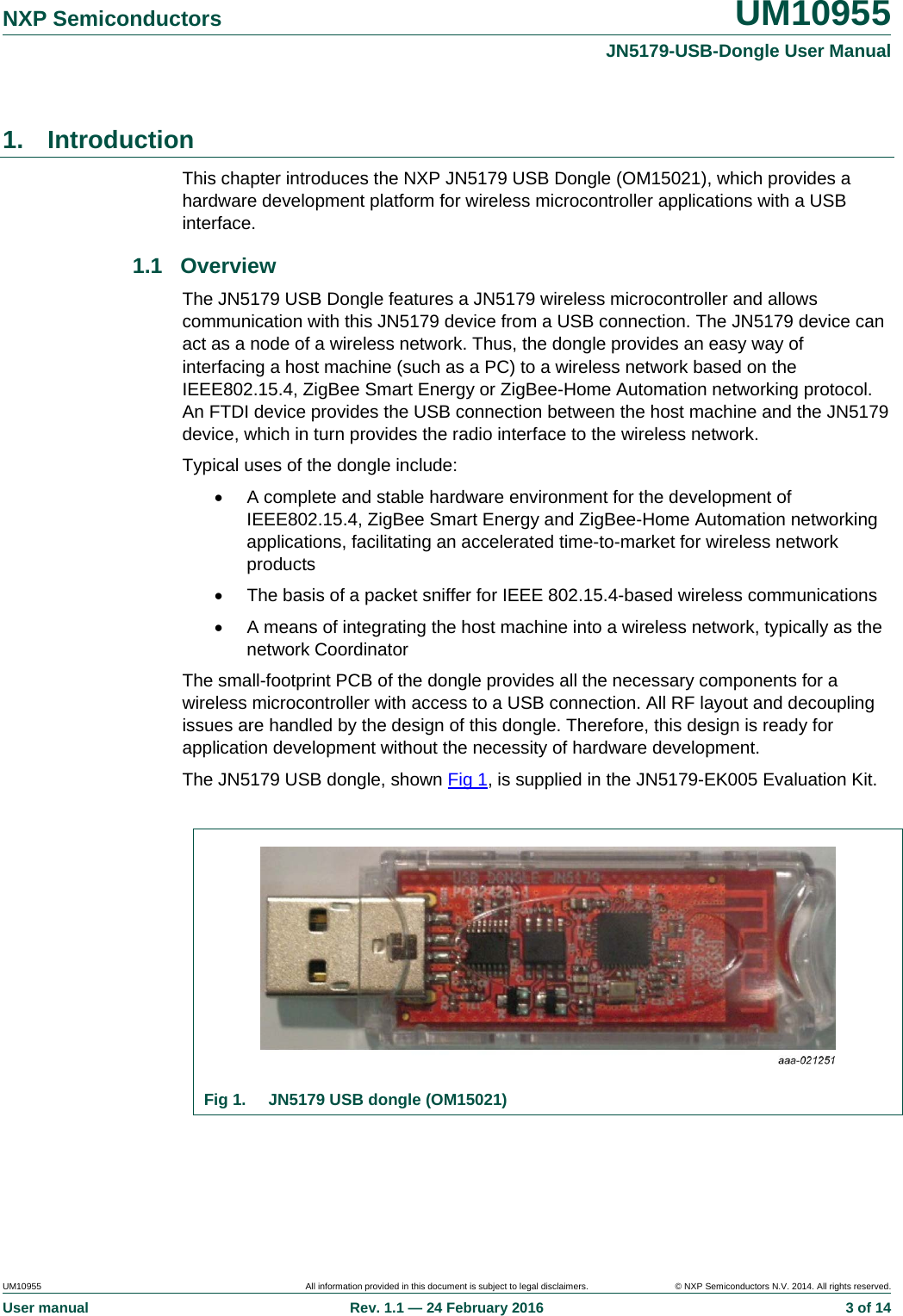   NXP Semiconductors  UM10955 JN5179-USB-Dongle User ManualUM10955  All information provided in this document is subject to legal disclaimers.  © NXP Semiconductors N.V. 2014. All rights reserved.User manual  Rev. 1.1 — 24 February 2016  3 of 141. Introduction This chapter introduces the NXP JN5179 USB Dongle (OM15021), which provides a hardware development platform for wireless microcontroller applications with a USB interface. 1.1 Overview The JN5179 USB Dongle features a JN5179 wireless microcontroller and allows communication with this JN5179 device from a USB connection. The JN5179 device can act as a node of a wireless network. Thus, the dongle provides an easy way of interfacing a host machine (such as a PC) to a wireless network based on the IEEE802.15.4, ZigBee Smart Energy or ZigBee-Home Automation networking protocol. An FTDI device provides the USB connection between the host machine and the JN5179 device, which in turn provides the radio interface to the wireless network. Typical uses of the dongle include:   A complete and stable hardware environment for the development of IEEE802.15.4, ZigBee Smart Energy and ZigBee-Home Automation networking applications, facilitating an accelerated time-to-market for wireless network products   The basis of a packet sniffer for IEEE 802.15.4-based wireless communications   A means of integrating the host machine into a wireless network, typically as the network Coordinator The small-footprint PCB of the dongle provides all the necessary components for a wireless microcontroller with access to a USB connection. All RF layout and decoupling issues are handled by the design of this dongle. Therefore, this design is ready for application development without the necessity of hardware development. The JN5179 USB dongle, shown Fig 1, is supplied in the JN5179-EK005 Evaluation Kit.   Fig 1.  JN5179 USB dongle (OM15021)  