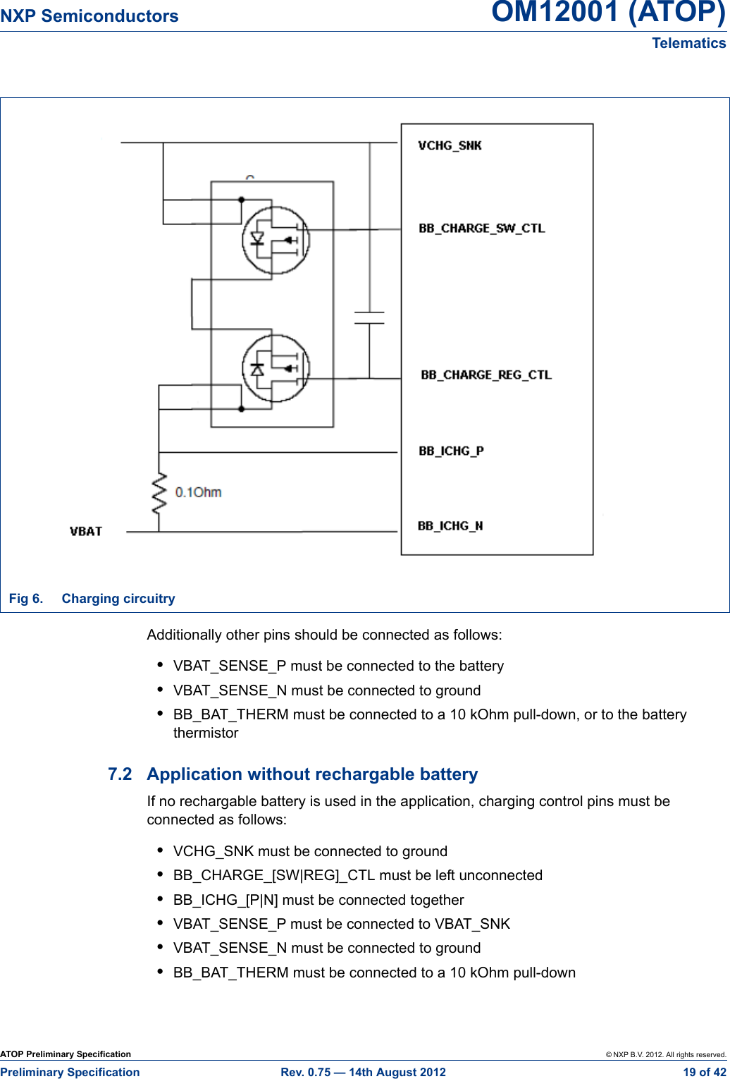 ATOP Preliminary Specification © NXP B.V. 2012. All rights reserved.Preliminary Specification Rev. 0.75 — 14th August 2012  19 of 42NXP Semiconductors OM12001 (ATOP)Telematics Additionally other pins should be connected as follows:•VBAT_SENSE_P must be connected to the battery•VBAT_SENSE_N must be connected to ground•BB_BAT_THERM must be connected to a 10 kOhm pull-down, or to the battery thermistor7.2 Application without rechargable batteryIf no rechargable battery is used in the application, charging control pins must be connected as follows:•VCHG_SNK must be connected to ground•BB_CHARGE_[SW|REG]_CTL must be left unconnected•BB_ICHG_[P|N] must be connected together•VBAT_SENSE_P must be connected to VBAT_SNK•VBAT_SENSE_N must be connected to ground•BB_BAT_THERM must be connected to a 10 kOhm pull-downFig 6. Charging circuitry