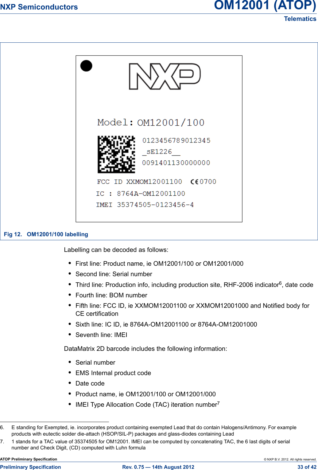 ATOP Preliminary Specification © NXP B.V. 2012. All rights reserved.Preliminary Specification Rev. 0.75 — 14th August 2012  33 of 42NXP Semiconductors OM12001 (ATOP)Telematics Labelling can be decoded as follows:•First line: Product name, ie OM12001/100 or OM12001/000•Second line: Serial number•Third line: Production info, including production site, RHF-2006 indicator6, date code•Fourth line: BOM number•Fifth line: FCC ID, ie XXMOM12001100 or XXMOM12001000 and Notified body for CE certification•Sixth line: IC ID, ie 8764A-OM12001100 or 8764A-OM12001000•Seventh line: IMEIDataMatrix 2D barcode includes the following information:•Serial number•EMS Internal product code•Date code•Product name, ie OM12001/100 or OM12001/000•IMEI Type Allocation Code (TAC) iteration number7Fig 12. OM12001/100 labelling6. E standing for Exempted, ie. incorporates product containing exempted Lead that do contain Halogens/Antimony. For example products with eutectic solder die-attach (HSOP/SIL-P) packages and glass-diodes containing Lead7. 1 stands for a TAC value of 35374505 for OM12001. IMEI can be computed by concatenating TAC, the 6 last digits of serial number and Check Digit, (CD) computed with Luhn formula