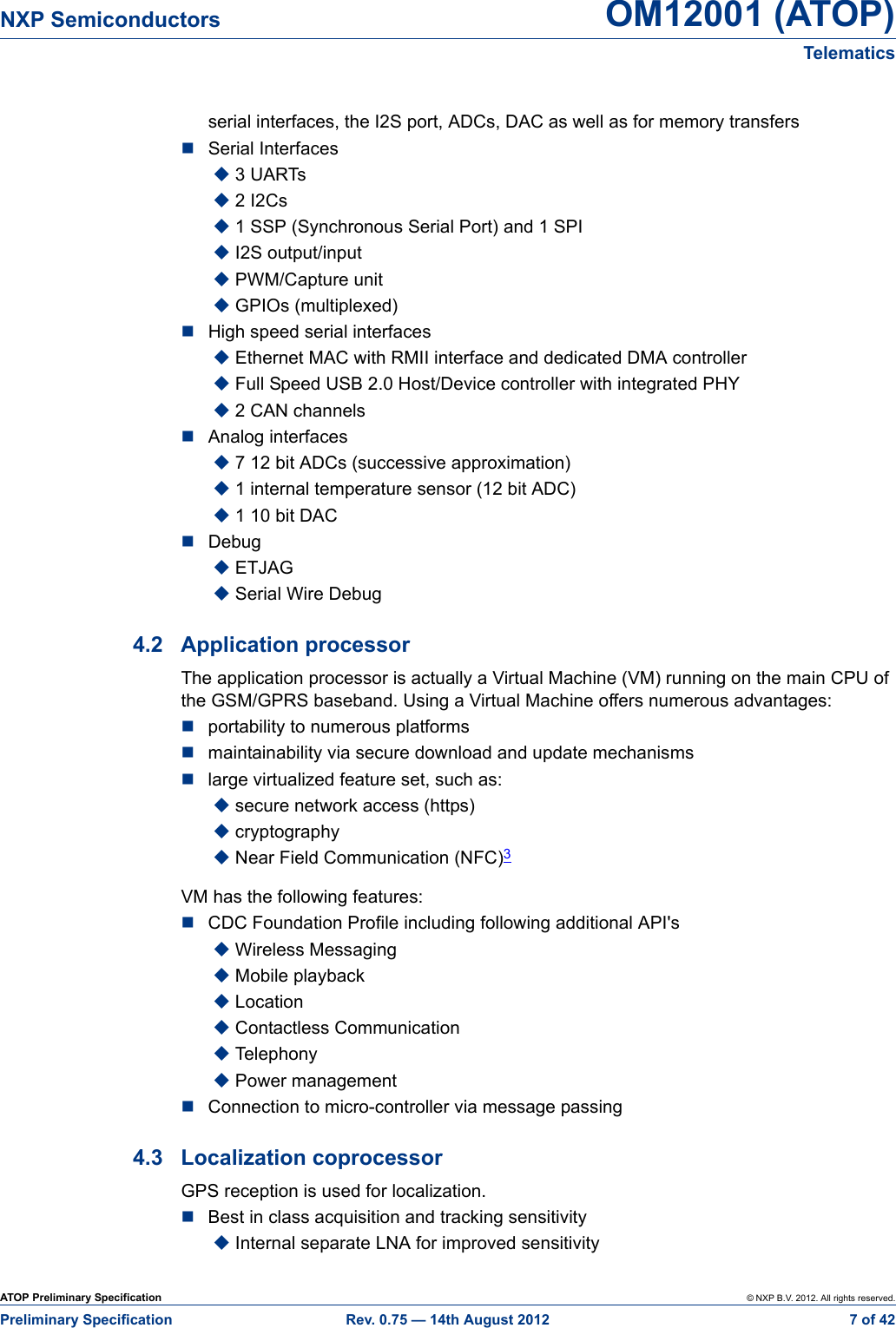 ATOP Preliminary Specification © NXP B.V. 2012. All rights reserved.Preliminary Specification Rev. 0.75 — 14th August 2012  7 of 42NXP Semiconductors OM12001 (ATOP)Telematicsserial interfaces, the I2S port, ADCs, DAC as well as for memory transfersSerial Interfaces3 UARTs2 I2Cs1 SSP (Synchronous Serial Port) and 1 SPII2S output/inputPWM/Capture unitGPIOs (multiplexed)High speed serial interfacesEthernet MAC with RMII interface and dedicated DMA controllerFull Speed USB 2.0 Host/Device controller with integrated PHY2 CAN channelsAnalog interfaces7 12 bit ADCs (successive approximation)1 internal temperature sensor (12 bit ADC)1 10 bit DACDebugETJAGSerial Wire Debug4.2 Application processorThe application processor is actually a Virtual Machine (VM) running on the main CPU of the GSM/GPRS baseband. Using a Virtual Machine offers numerous advantages:portability to numerous platformsmaintainability via secure download and update mechanismslarge virtualized feature set, such as:secure network access (https)cryptographyNear Field Communication (NFC)3VM has the following features:CDC Foundation Profile including following additional API&apos;sWireless MessagingMobile playbackLocationContactless Communication TelephonyPower managementConnection to micro-controller via message passing4.3 Localization coprocessorGPS reception is used for localization.Best in class acquisition and tracking sensitivityInternal separate LNA for improved sensitivity