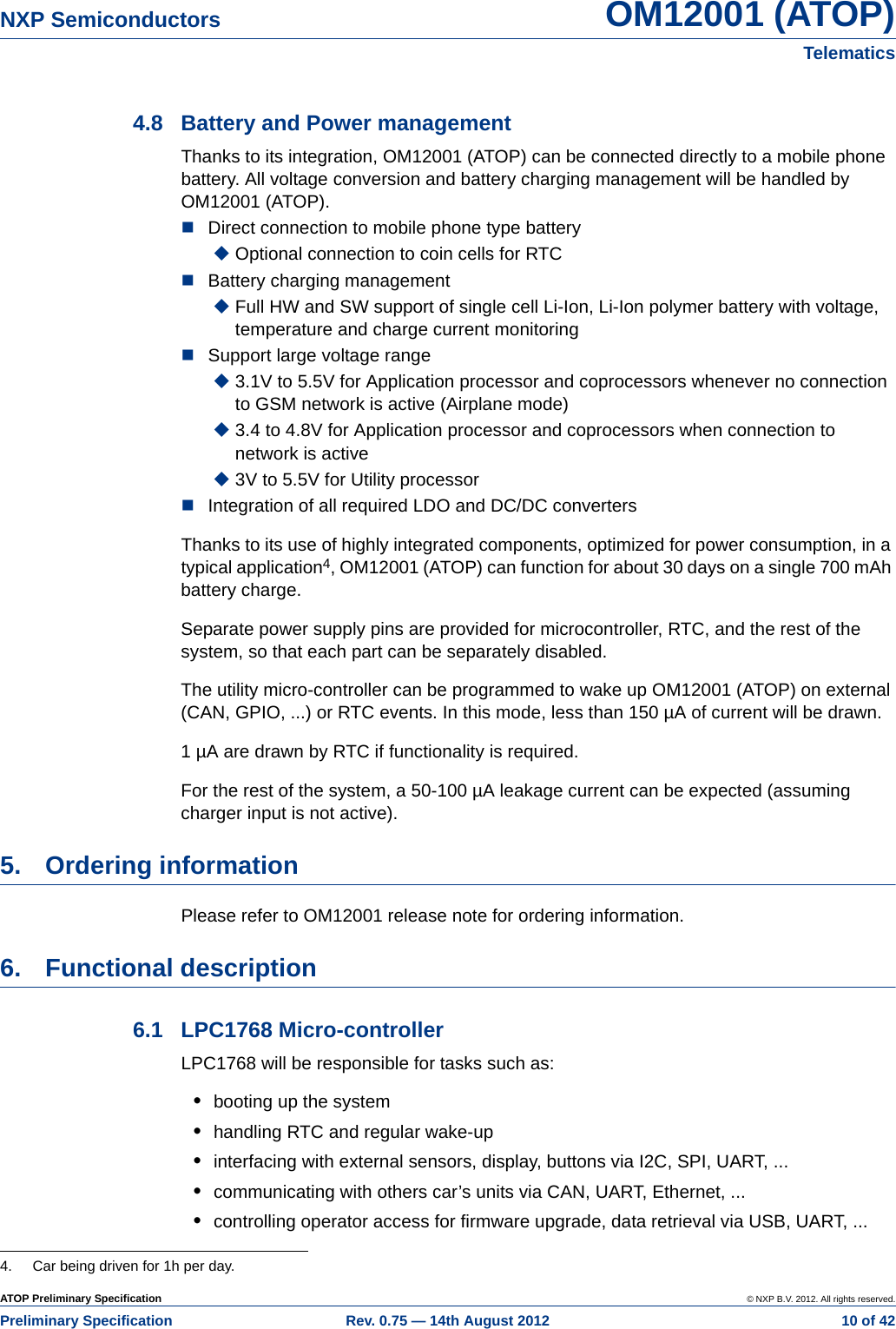 ATOP Preliminary Specification © NXP B.V. 2012. All rights reserved.Preliminary Specification Rev. 0.75 — 14th August 2012  10 of 42NXP Semiconductors OM12001 (ATOP)Telematics4.8 Battery and Power managementThanks to its integration, OM12001 (ATOP) can be connected directly to a mobile phone battery. All voltage conversion and battery charging management will be handled by OM12001 (ATOP).Direct connection to mobile phone type batteryOptional connection to coin cells for RTC Battery charging managementFull HW and SW support of single cell Li-Ion, Li-Ion polymer battery with voltage, temperature and charge current monitoring Support large voltage range3.1V to 5.5V for Application processor and coprocessors whenever no connection to GSM network is active (Airplane mode)3.4 to 4.8V for Application processor and coprocessors when connection to network is active3V to 5.5V for Utility processorIntegration of all required LDO and DC/DC convertersThanks to its use of highly integrated components, optimized for power consumption, in a typical application4, OM12001 (ATOP) can function for about 30 days on a single 700 mAh battery charge.Separate power supply pins are provided for microcontroller, RTC, and the rest of the system, so that each part can be separately disabled.The utility micro-controller can be programmed to wake up OM12001 (ATOP) on external (CAN, GPIO, ...) or RTC events. In this mode, less than 150 µA of current will be drawn.1 µA are drawn by RTC if functionality is required.For the rest of the system, a 50-100 µA leakage current can be expected (assuming charger input is not active).5. Ordering informationPlease refer to OM12001 release note for ordering information.6. Functional description6.1 LPC1768 Micro-controllerLPC1768 will be responsible for tasks such as:•booting up the system•handling RTC and regular wake-up•interfacing with external sensors, display, buttons via I2C, SPI, UART, ...•communicating with others car’s units via CAN, UART, Ethernet, ...•controlling operator access for firmware upgrade, data retrieval via USB, UART, ...4. Car being driven for 1h per day.