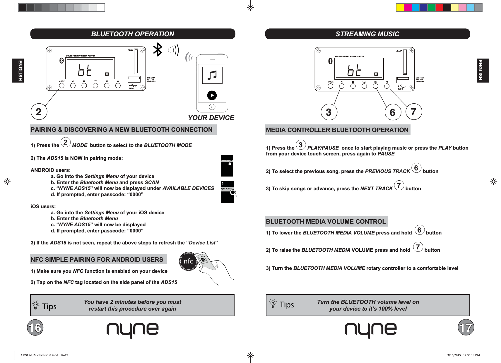 16 17ENGLISHENGLISHPAIRING &amp; DISCOVERING A NEW BLUETOOTH CONNECTION1) Press the  2 MODE  button to select to the BLUETOOTH MODE2) The ADS15 is NOW in pairing mode:ANDROID users:  a. Go into the Settings Menu of your device  b. Enter the Bluetooth Menu and press SCAN c. “NYNE ADS15” will now be displayed under   d. If prompted, enter passcode: “0000”iOS users:  a. Go into the Settings Menu of your iOS device  b. Enter the Bluetooth Menu c. “NYNE ADS15” will now be displayed  d. If prompted, enter passcode: “0000”3) If the ADS15 is not seen, repeat the above steps to refresh the “Device List”NFC SIMPLE PAIRING FOR ANDROID USERS1) Make sure you NFC function is enabled on your device2) Tap on the NFC tag located on the side panel of the ADS15Tips: BLUETOOTH OPERATIONMEDIA CONTROLLER BLUETOOTH OPERATION1) Press the  3 PLAY/PAUSE  once to start playing music or press the PLAY button from your device touch screen, press again to PAUSE2) To select the previous song, press the  6 button 3) To skip songs or advance, press the NEXT TRACK  7 buttonBLUETOOTH MEDIA VOLUME CONTROL1) To lower the BLUETOOTH MEDIA  press and hold   6 button2) To raise the BLUETOOTH MEDIA VOLUME press and hold   7 button 3) Turn the BLUETOOTH  rotary controller to a comfortable levelSTREAMING MUSICTurn the BLUETOOTH volume level onTips: MULTI-FORMAT MEDIA PLAYER5VDCUSB PORTNOT FOR CHARGING2MU LT I- F OR M AT  MEDIA PLAYER5VDCUSB PORTNOT FOR CHARGING637Nyne ADS15ADS15-UM-draft-v1.0.indd   16-17 3/16/2015   12:35:18 PM