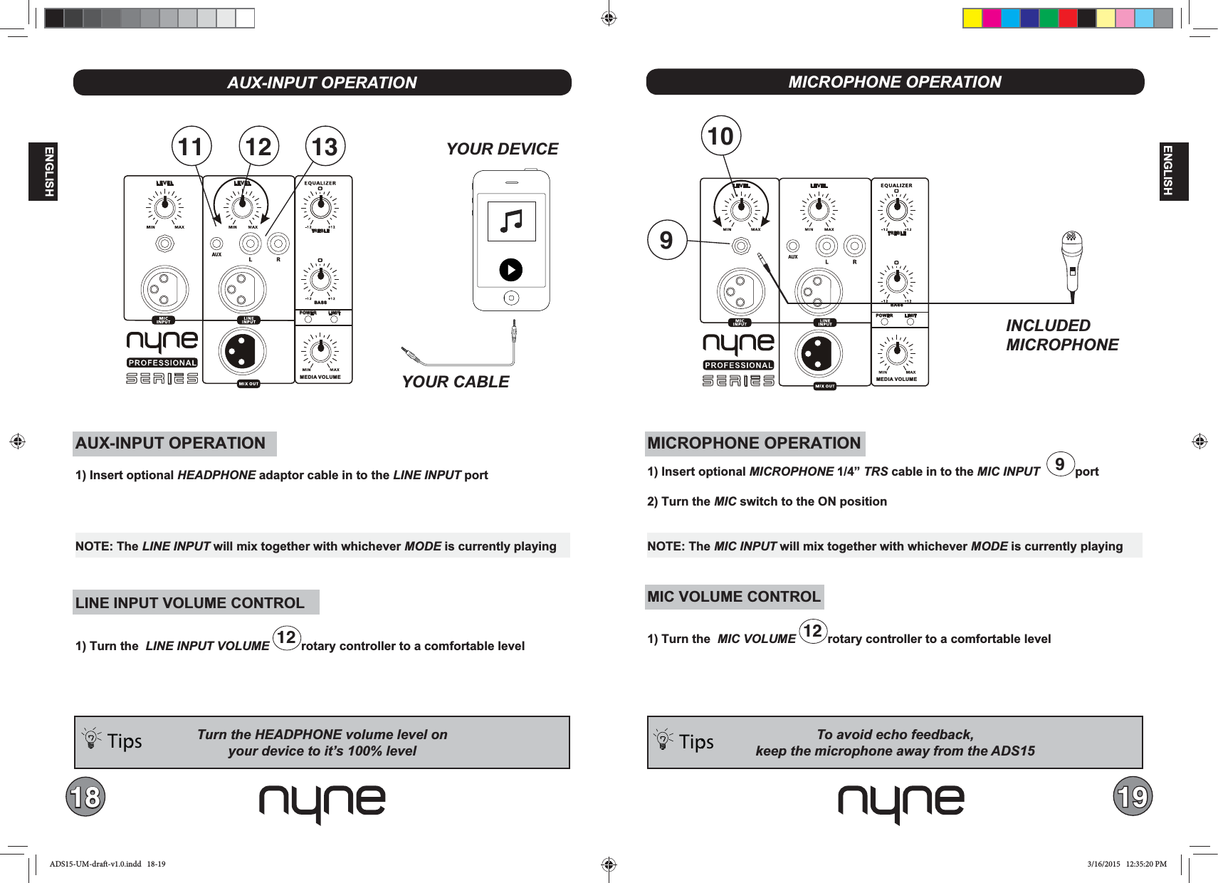 18 19ENGLISHENGLISHAUX-INPUT OPERATION1) Insert optional HEADPHONE adaptor cable in to the LINE INPUT port LINE INPUT VOLUME CONTROL1) Turn the  12 rotary controller to a comfortable levelMEDIA VOLUMEBASSTREBLELEVEL LEVELPOWER LIMITSERIESTurn the HEADPHONE volume level onTips: YOUR CABLENOTE: The LINE INPUT will mix together with whichever MODE is currently playing12 1311MICROPHONE OPERATIONTips: MICROPHONE OPERATION1) Insert optional MICROPHONE 1/4” TRS cable in to the MIC INPUT   9port2) Turn the MIC switch to the ON positionMIC VOLUME CONTROL1) Turn the  12 rotary controller to a comfortable levelNOTE: The MIC INPUT will mix together with whichever MODE is currently playingMEDIA VOLUMEBASSTREBLELEVEL LEVELPOWER LIMITSERIES109INCLUDEDMICROPHONEADS15-UM-draft-v1.0.indd   18-19 3/16/2015   12:35:20 PM