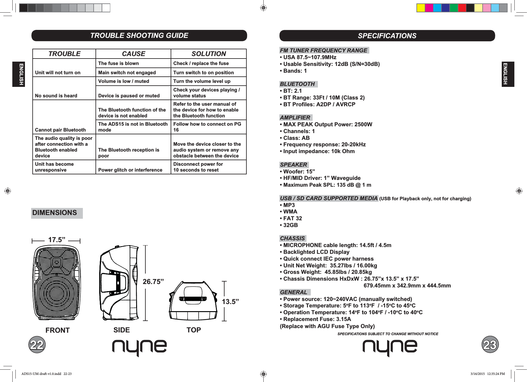 22 23ENGLISHENGLISHSPECIFICATIONSSPECIFICATIONS SUBJECT TO CHANGE WITHOUT NOTICETROUBLE SHOOTING GUIDETROUBLE CAUSE SOLUTIONUnit will not turn onThe fuse is blown Check / replace the fuseMain switch not engaged Turn switch to on positionNo sound is heardVolume is low / muted Turn the volume level upDevice is paused or mutedCheck your devices playing / volume statusCannot pair Bluetooth The Bluetooth function of the device is not enabledRefer to the user manual of the device for how to enable the Bluetooth functionThe ADS15 is not in Bluetooth modeFollow how to connect on PG 16The audio quality is poor after connection with a Bluetooth enableddeviceThe Bluetooth reception is poorMove the device closer to theaudio system or remove anyobstacle between the deviceUnit has becomeunresponsive Power glitch or interferenceDisconnect power for 10 seconds to resetFM TUNER FREQUENCY RANGEBLUETOOTHAMPLIFIER SPEAKER Maximum Peak SPL: 135 dB @ 1 mUSB / SD CARD SUPPORTED MEDIA (USB for Playback only, not for charging)CHASSIS   GENERALoF to 113oF  / -15oC to 45oCoF to 104oF / -10oC to 40oC(Replace with AGU Fuse Type Only)FRONT SIDE TOP17.5”26.75”13.5”DIMENSIONSADS15-UM-draft-v1.0.indd   22-23 3/16/2015   12:35:24 PM