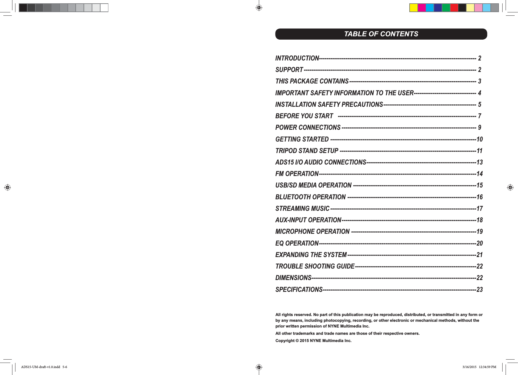 All rights reserved. No part of this publication may be reproduced, distributed, or transmitted in any form or by any means, including photocopying, recording, or other electronic or mechanical methods, without the prior written permission of NYNE Multimedia Inc.All other trademarks and trade names are those of their respective owners.Copyright © 2015 NYNE Multimedia Inc. TABLE OF CONTENTSINTRODUCTION----------------------------------------------------------------------------------- 2SUPPORT ------------------------------------------------------------------------------------------- 2THIS PACKAGE CONTAINS ------------------------------------------------------------------- 3IMPORTANT SAFETY INFORMATION TO THE USER --------------------------------- 4INSTALLATION SAFETY PRECAUTIONS ------------------------------------------------- 5BEFORE YOU START   ------------------------------------------------------------------------- 7POWER CONNECTIONS ----------------------------------------------------------------------- 9GETTING STARTED -----------------------------------------------------------------------------10TRIPOD STAND SETUP ------------------------------------------------------------------------11ADS15 I/O AUDIO CONNECTIONS ----------------------------------------------------------13FM OPERATION -----------------------------------------------------------------------------------14USB/SD MEDIA OPERATION -----------------------------------------------------------------15BLUETOOTH OPERATION --------------------------------------------------------------------16STREAMING MUSIC -----------------------------------------------------------------------------17AUX-INPUT OPERATION -----------------------------------------------------------------------18MICROPHONE OPERATION ------------------------------------------------------------------19EQ OPERATION -----------------------------------------------------------------------------------20EXPANDING THE SYSTEM --------------------------------------------------------------------21TROUBLE SHOOTING GUIDE ----------------------------------------------------------------22DIMENSIONS---------------------------------------------------------------------------------------22SPECIFICATIONS ---------------------------------------------------------------------------------23ADS15-UM-draft-v1.0.indd   5-6 3/16/2015   12:34:59 PM