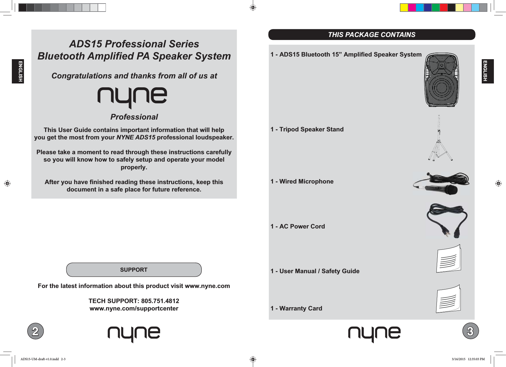 23ENGLISHENGLISH 1 - ADS15 Bluetooth 15” Amplified Speaker System 1 - Tripod Speaker Stand 1 - Wired Microphone  1 - AC Power Cord 1 - User Manual / Safety Guide 1 - Warranty CardADS15 Professional Series ProfessionalThis User Guide contains important information that will helpyou get the most from your NYNE ADS15 professional loudspeaker. Please take a moment to read through these instructions carefully so you will know how to safely setup and operate your model properly. After you have finished reading these instructions, keep this document in a safe place for future reference. THIS PACKAGE CONTAINSSUPPORTFor the latest information about this product visit www.nyne.comTECH SUPPORT: 805.751.4812www.nyne.com/supportcenterADS15-UM-draft-v1.0.indd   2-3 3/16/2015   12:35:03 PM
