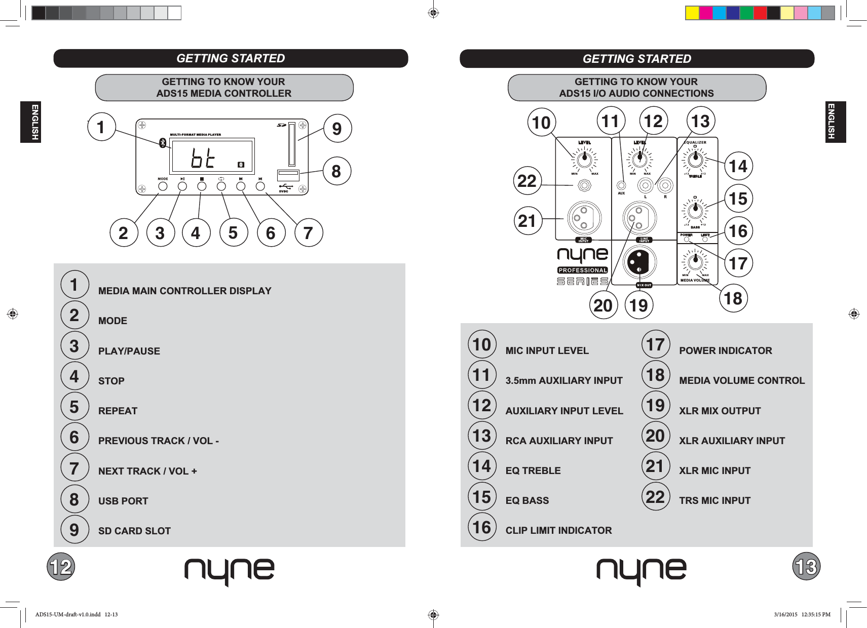 12 13ENGLISHENGLISHMEDIA VOLUMEBASSTREBLELEVEL LEVELPOWER LIMITSERIES123456789MEDIA MAIN CONTROLLER DISPLAYMODE PLAY/PAUSE STOPREPEATPREVIOUS TRACK / VOL -NEXT TRACK / VOL +USB PORTSD CARD SLOTGETTING STARTEDGETTING TO KNOW YOURADS15 MEDIA CONTROLLER6 72 319548GETTING STARTED10111213141516MIC INPUT LEVEL 3.5mm AUXILIARY INPUT AUXILIARY INPUT LEVELRCA AUXILIARY INPUTEQ TREBLE EQ BASSCLIP LIMIT INDICATORGETTING TO KNOW YOURADS15 I/O AUDIO CONNECTIONS12 1315171819202122POWER INDICATORMEDIA VOLUME CONTROL XLR MIX OUTPUTXLR AUXILIARY INPUTXLR MIC INPUTTRS MIC INPUT17161418192021221110MU LT I- F OR M AT  MEDIA PLAYER5VDCADS15-UM-draft-v1.0.indd   12-13 3/16/2015   12:35:15 PM