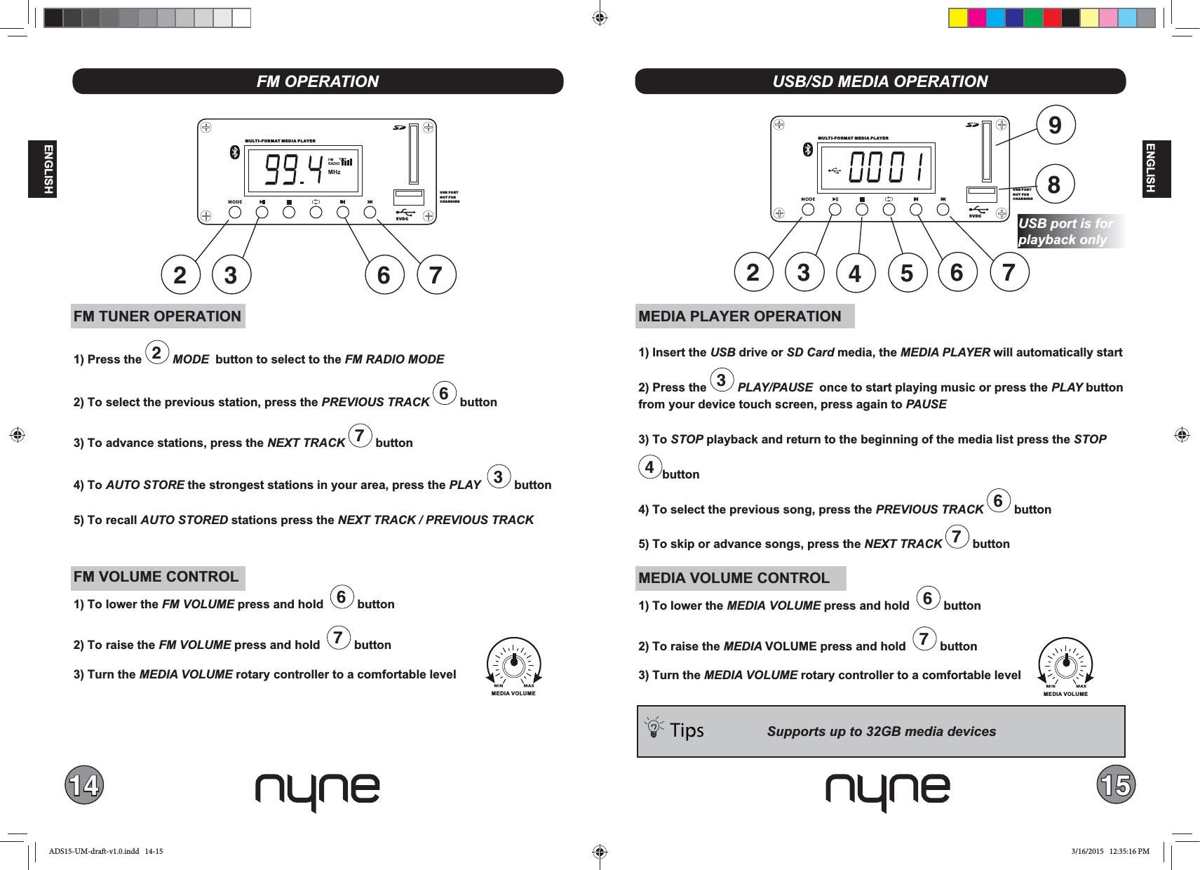 14 15ENGLISHENGLISHFM TUNER OPERATION1) Press the  2 MODE  button to select to the FM RADIO MODE 2) To select the previous station, press the  6 button 3) To advance stations, press the NEXT TRACK 7 button4) To AUTO STORE the strongest stations in your area, press the PLAY   3 button5) To recall AUTO STORED stations press the FM VOLUME CONTROL1) To lower the FM  press and hold   6 button2) To raise the FM  press and hold   7 button 3) Turn the  rotary controller to a comfortable levelFM OPERATIONMEDIA PLAYER OPERATION1) Insert the USB drive or  media, the MEDIA PLAYER will automatically start2) Press the  3 PLAY/PAUSE  once to start playing music or press the PLAY button from your device touch screen, press again to PAUSE3) To STOP playback and return to the beginning of the media list press the STOP 4button4) To select the previous song, press the  6 button5) To skip or advance songs, press the NEXT TRACK 7 buttonMEDIA VOLUME CONTROL1) To lower the MEDIA  press and hold   6 button2) To raise the MEDIA VOLUME press and hold   7 button 3) Turn the  rotary controller to a comfortable levelUSB/SD MEDIA OPERATIONTips: MULTI-FORMAT MEDIA PLAYER5VDCUSB PORTNOT FOR CHARGING6 72 3MULTI-FORMAT MEDIA PLAYER5VDCUSB PORTNOT FOR CHARGING6 72 39548MEDIA VOLUMEMEDIA VOLUMEUSB port is for ADS15-UM-draft-v1.0.indd   14-15 3/16/2015   12:35:16 PM