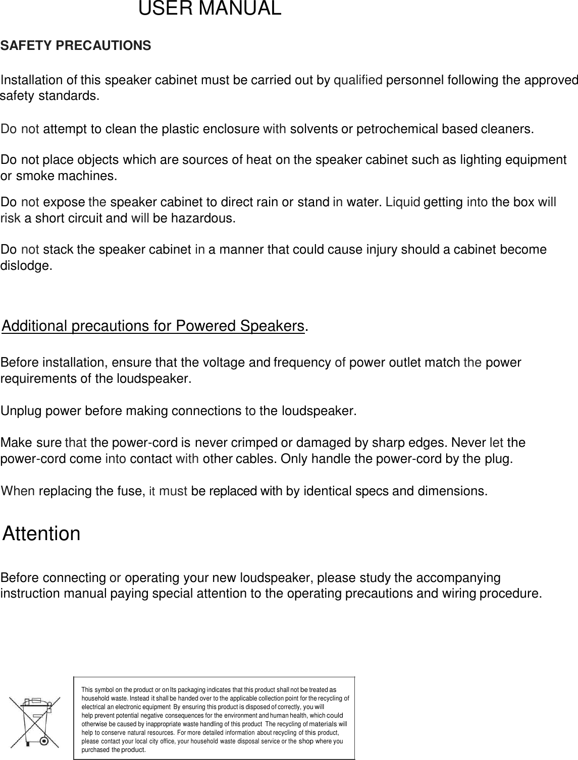       USER MANUAL  SAFETY PRECAUTIONS  Installation of this speaker cabinet must be carried out by qualified personnel following the approved safety standards.   Do not attempt to clean the plastic enclosure with solvents or petrochemical based cleaners.  Do not place objects which are sources of heat on the speaker cabinet such as lighting equipment  or smoke machines.  Do not expose the speaker cabinet to direct rain or stand in water. Liquid getting into the box will risk a short circuit and will be hazardous.  Do not stack the speaker cabinet in a manner that could cause injury should a cabinet become dislodge.        Additional precautions for Powered Speakers.       Before installation, ensure that the voltage and frequency of power outlet match the power requirements of the loudspeaker.   Unplug power before making connections to the loudspeaker.   Make sure that the power-cord is never crimped or damaged by sharp edges. Never let the power-cord come into contact with other cables. Only handle the power-cord by the plug.   When replacing the fuse, it must be replaced with by identical specs and dimensions.  Attention   Before connecting or operating your new loudspeaker, please study the accompanying instruction manual paying special attention to the operating precautions and wiring procedure.         This symbol on the product or on Its packaging indicates that this product shall not be treated as household waste. Instead it shall be handed over to the applicable collection point for the recycling of electrical an electronic equipment  By ensuring this product is disposed of correctly, you will help prevent potential negative consequences for the environment and human health, which could otherwise be caused by inappropriate waste handling of this product  The recycling of materials will help to conserve natural resources. For more detailed information about recycling of this product, please contact your local city office, your household waste disposal service or the shop where you purchased the product.  