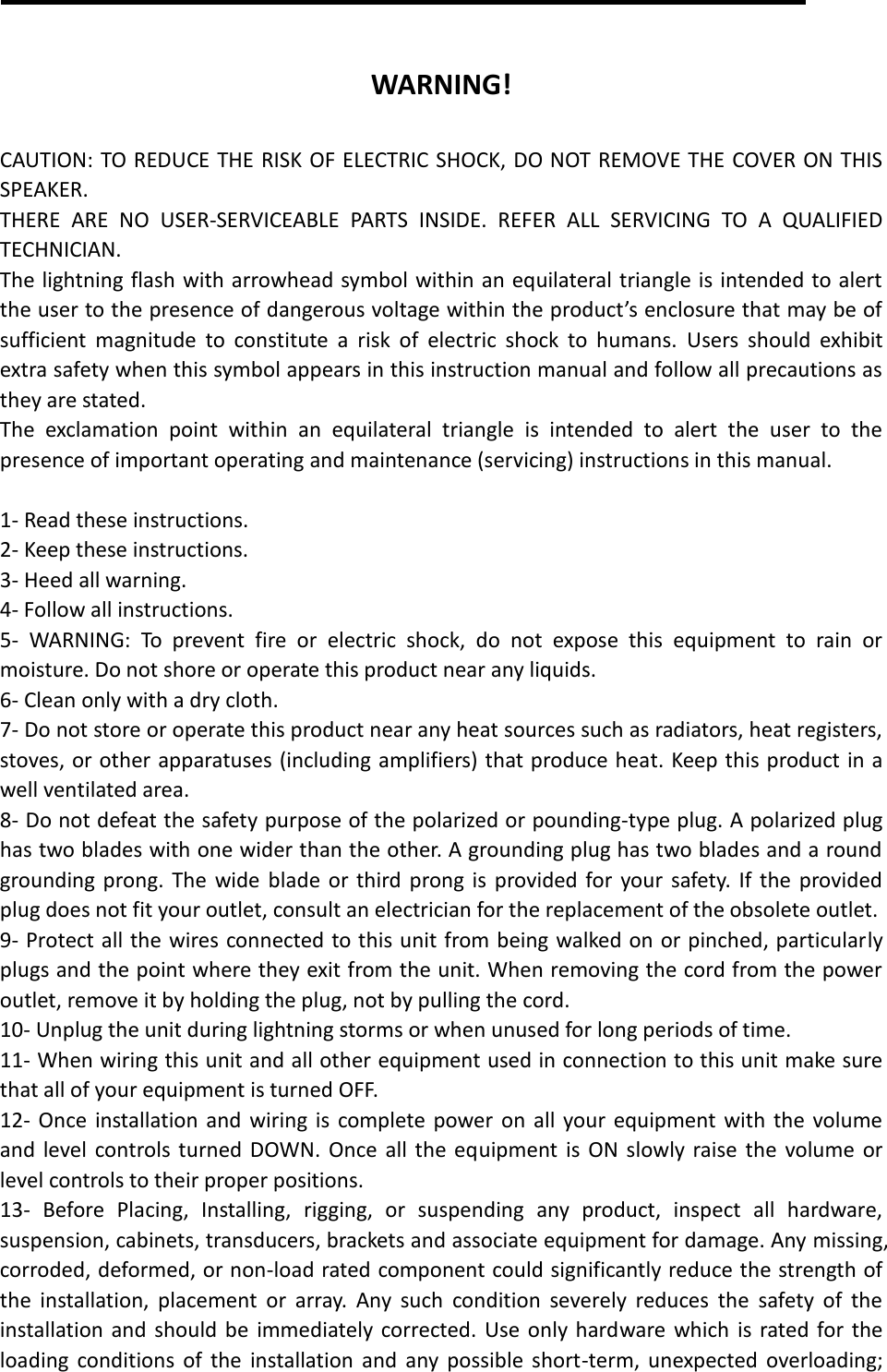  WARNING!  CAUTION: TO REDUCE THE RISK OF ELECTRIC SHOCK, DO NOT REMOVE THE COVER ON THIS SPEAKER. THERE  ARE  NO  USER-SERVICEABLE  PARTS  INSIDE.  REFER  ALL  SERVICING  TO  A  QUALIFIED TECHNICIAN. The lightning flash with arrowhead symbol within an equilateral triangle is intended to alert the user to the presence of dangerous voltage within the product’s enclosure that may be of sufficient  magnitude  to  constitute  a  risk  of  electric  shock  to  humans.  Users  should  exhibit extra safety when this symbol appears in this instruction manual and follow all precautions as they are stated. The  exclamation  point  within  an  equilateral  triangle  is  intended  to  alert  the  user  to  the presence of important operating and maintenance (servicing) instructions in this manual.  1- Read these instructions. 2- Keep these instructions. 3- Heed all warning. 4- Follow all instructions. 5-  WARNING:  To  prevent  fire  or  electric  shock,  do  not  expose  this  equipment  to  rain  or moisture. Do not shore or operate this product near any liquids. 6- Clean only with a dry cloth. 7- Do not store or operate this product near any heat sources such as radiators, heat registers, stoves, or other apparatuses (including amplifiers) that produce heat. Keep this product in a well ventilated area. 8- Do not defeat the safety purpose of the polarized or pounding-type plug. A polarized plug has two blades with one wider than the other. A grounding plug has two blades and a round grounding prong. The wide blade  or  third prong is provided for your safety.  If  the provided plug does not fit your outlet, consult an electrician for the replacement of the obsolete outlet. 9- Protect all the wires connected to this unit from being walked on or pinched, particularly plugs and the point where they exit from the unit. When removing the cord from the power outlet, remove it by holding the plug, not by pulling the cord. 10- Unplug the unit during lightning storms or when unused for long periods of time.   11- When wiring this unit and all other equipment used in connection to this unit make sure that all of your equipment is turned OFF. 12- Once installation and  wiring is  complete power on  all  your equipment with the volume and  level controls turned DOWN. Once  all the equipment is  ON slowly raise the volume or level controls to their proper positions. 13-  Before  Placing,  Installing,  rigging,  or  suspending  any  product,  inspect  all  hardware, suspension, cabinets, transducers, brackets and associate equipment for damage. Any missing, corroded, deformed, or non-load rated component could significantly reduce the strength of the  installation,  placement  or  array.  Any  such  condition  severely  reduces  the  safety  of  the installation and should be  immediately corrected. Use only hardware which  is rated for the loading  conditions  of  the  installation and  any possible  short-term,  unexpected overloading; 