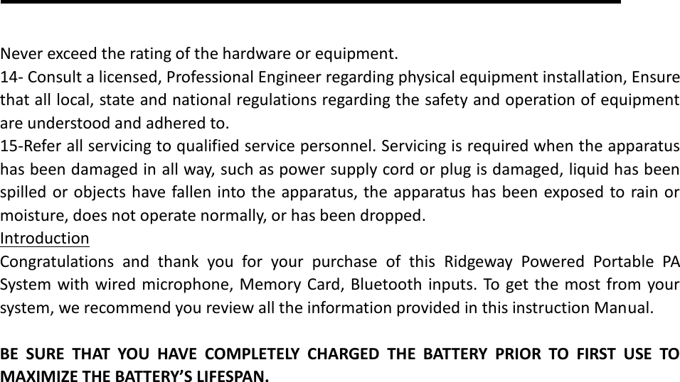  Never exceed the rating of the hardware or equipment. 14- Consult a licensed, Professional Engineer regarding physical equipment installation, Ensure that all local, state and national regulations regarding the safety and operation of equipment are understood and adhered to. 15-Refer all servicing to qualified service personnel. Servicing is required when the apparatus has been damaged in all way, such as power supply cord or plug is damaged, liquid has been spilled or objects have fallen into the apparatus, the apparatus has been exposed to rain or moisture, does not operate normally, or has been dropped. Introduction Congratulations  and  thank  you  for  your  purchase  of  this  Ridgeway  Powered  Portable  PA System with wired microphone, Memory Card, Bluetooth inputs. To get the most from your system, we recommend you review all the information provided in this instruction Manual.  BE  SURE  THAT  YOU  HAVE  COMPLETELY  CHARGED  THE  BATTERY  PRIOR  TO  FIRST  USE  TO MAXIMIZE THE BATTERY’S LIFESPAN. 