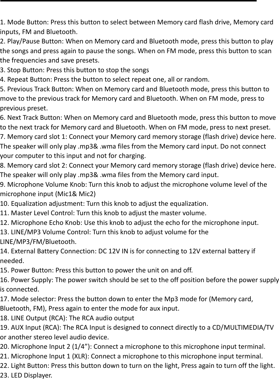  1. Mode Button: Press this button to select between Memory card flash drive, Memory card inputs, FM and Bluetooth. 2. Play/Pause Button: When on Memory card and Bluetooth mode, press this button to play the songs and press again to pause the songs. When on FM mode, press this button to scan the frequencies and save presets.   3. Stop Button: Press this button to stop the songs 4. Repeat Button: Press the button to select repeat one, all or random. 5. Previous Track Button: When on Memory card and Bluetooth mode, press this button to move to the previous track for Memory card and Bluetooth. When on FM mode, press to previous preset. 6. Next Track Button: When on Memory card and Bluetooth mode, press this button to move to the next track for Memory card and Bluetooth. When on FM mode, press to next preset. 7. Memory card slot 1: Connect your Memory card memory storage (flash drive) device here. The speaker will only play .mp3&amp; .wma files from the Memory card input. Do not connect your computer to this input and not for charging.   8. Memory card slot 2: Connect your Memory card memory storage (flash drive) device here. The speaker will only play .mp3&amp; .wma files from the Memory card input. 9. Microphone Volume Knob: Turn this knob to adjust the microphone volume level of the microphone input (Mic1&amp; Mic2) 10. Equalization adjustment: Turn this knob to adjust the equalization. 11. Master Level Control: Turn this knob to adjust the master volume. 12. Microphone Echo Knob: Use this knob to adjust the echo for the microphone input. 13. LINE/MP3 Volume Control: Turn this knob to adjust volume for the LINE/MP3/FM/Bluetooth.   14. External Battery Connection: DC 12V IN is for connecting to 12V external battery if needed. 15. Power Button: Press this button to power the unit on and off. 16. Power Supply: The power switch should be set to the off position before the power supply is connected. 17. Mode selector: Press the button down to enter the Mp3 mode for (Memory card, Bluetooth, FM), Press again to enter the mode for aux input. 18. LINE Output (RCA): The RCA audio output 19. AUX Input (RCA): The RCA Input is designed to connect directly to a CD/MULTIMEDIA/TV or another stereo level audio device. 20. Microphone Input 2 (1/4”): Connect a microphone to this microphone input terminal. 21. Microphone Input 1 (XLR): Connect a microphone to this microphone input terminal.   22. Light Button: Press this button down to turn on the light, Press again to turn off the light.   23. LED Displayer.    