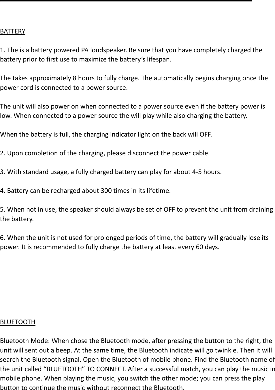    BATTERY  1. The is a battery powered PA loudspeaker. Be sure that you have completely charged the battery prior to first use to maximize the battery’s lifespan.  The takes approximately 8 hours to fully charge. The automatically begins charging once the power cord is connected to a power source.  The unit will also power on when connected to a power source even if the battery power is low. When connected to a power source the will play while also charging the battery.  When the battery is full, the charging indicator light on the back will OFF.  2. Upon completion of the charging, please disconnect the power cable.    3. With standard usage, a fully charged battery can play for about 4-5 hours.  4. Battery can be recharged about 300 times in its lifetime.  5. When not in use, the speaker should always be set of OFF to prevent the unit from draining the battery.  6. When the unit is not used for prolonged periods of time, the battery will gradually lose its power. It is recommended to fully charge the battery at least every 60 days.        BLUETOOTH  Bluetooth Mode: When chose the Bluetooth mode, after pressing the button to the right, the unit will sent out a beep. At the same time, the Bluetooth indicate will go twinkle. Then it will search the Bluetooth signal. Open the Bluetooth of mobile phone. Find the Bluetooth name of the unit called “BLUETOOTH” TO CONNECT. After a successful match, you can play the music in mobile phone. When playing the music, you switch the other mode; you can press the play button to continue the music without reconnect the Bluetooth.   