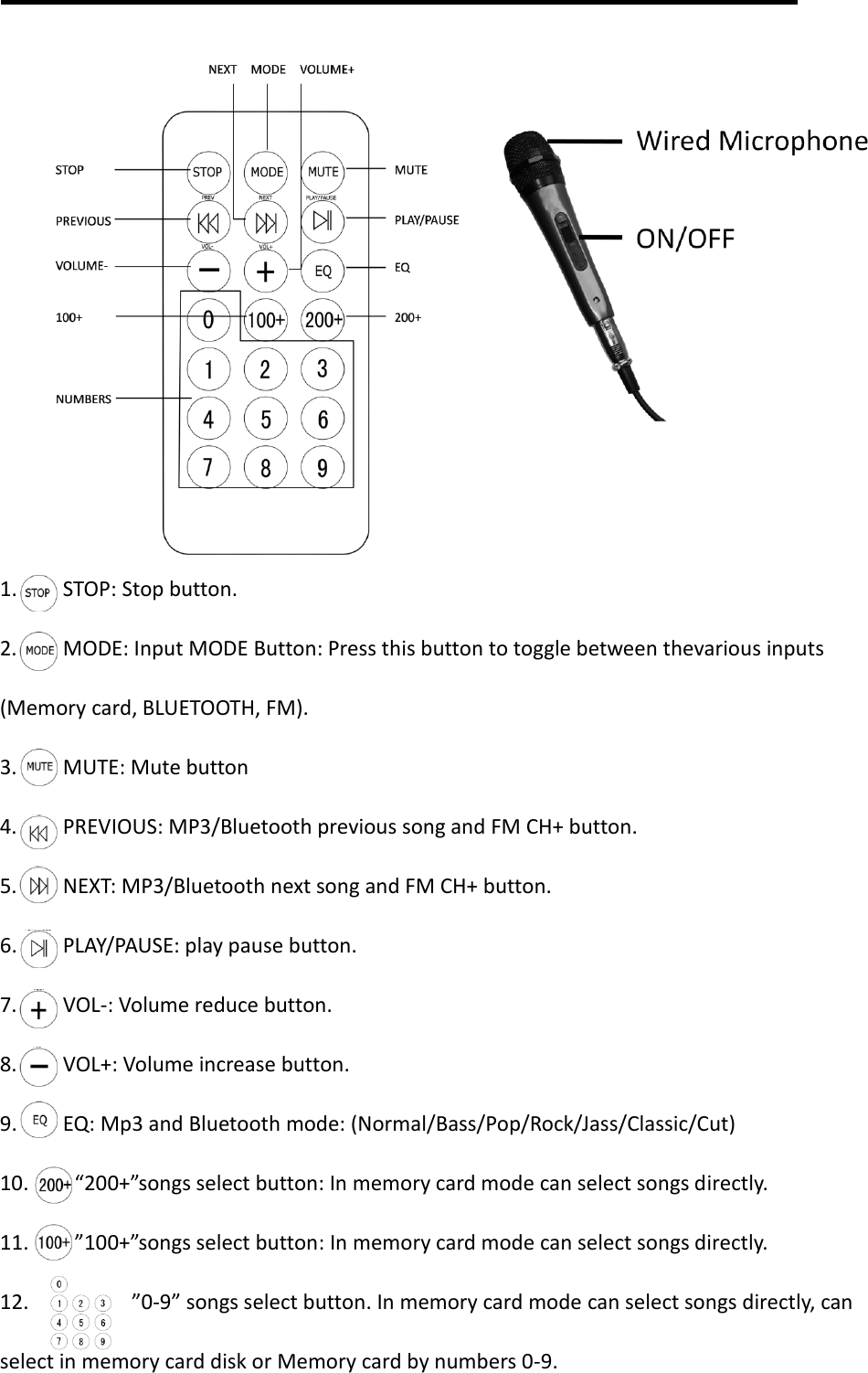          1.     STOP: Stop button. 2.     MODE: Input MODE Button: Press this button to toggle between thevarious inputs (Memory card, BLUETOOTH, FM). 3.     MUTE: Mute button 4.     PREVIOUS: MP3/Bluetooth previous song and FM CH+ button. 5.     NEXT: MP3/Bluetooth next song and FM CH+ button. 6.     PLAY/PAUSE: play pause button. 7.     VOL-: Volume reduce button. 8.     VOL+: Volume increase button. 9.     EQ: Mp3 and Bluetooth mode: (Normal/Bass/Pop/Rock/Jass/Classic/Cut) 10.     “200+”songs select button: In memory card mode can select songs directly. 11.    ”100+”songs select button: In memory card mode can select songs directly. 12.         ”0-9” songs select button. In memory card mode can select songs directly, can select in memory card disk or Memory card by numbers 0-9. 