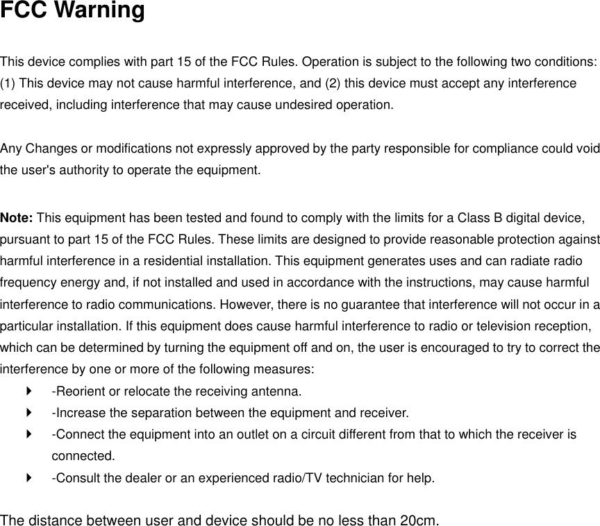 FCC Warning  This device complies with part 15 of the FCC Rules. Operation is subject to the following two conditions: (1) This device may not cause harmful interference, and (2) this device must accept any interference received, including interference that may cause undesired operation.    Any Changes or modifications not expressly approved by the party responsible for compliance could void the user&apos;s authority to operate the equipment.    Note: This equipment has been tested and found to comply with the limits for a Class B digital device, pursuant to part 15 of the FCC Rules. These limits are designed to provide reasonable protection against harmful interference in a residential installation. This equipment generates uses and can radiate radio frequency energy and, if not installed and used in accordance with the instructions, may cause harmful interference to radio communications. However, there is no guarantee that interference will not occur in a particular installation. If this equipment does cause harmful interference to radio or television reception, which can be determined by turning the equipment off and on, the user is encouraged to try to correct the interference by one or more of the following measures:     -Reorient or relocate the receiving antenna.     -Increase the separation between the equipment and receiver.     -Connect the equipment into an outlet on a circuit different from that to which the receiver is connected.     -Consult the dealer or an experienced radio/TV technician for help.    The distance between user and device should be no less than 20cm.  