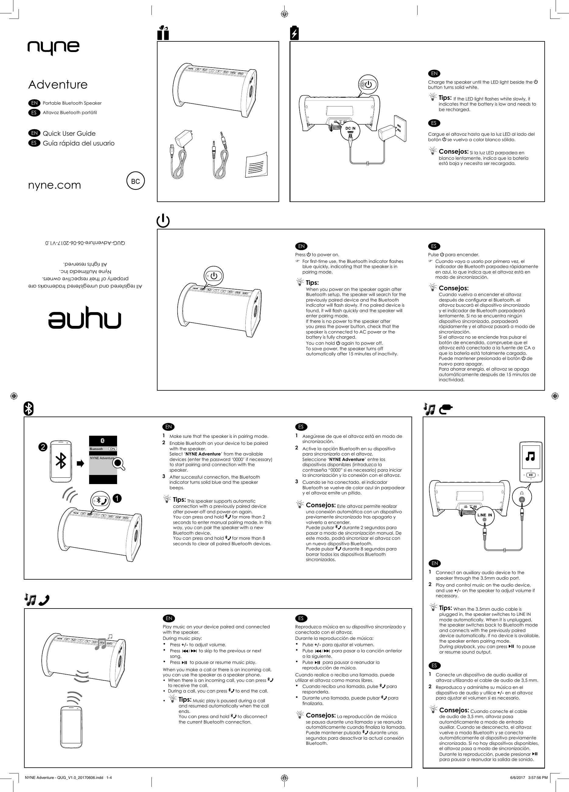 ENCharge the speaker until the LED light beside the button turns solid white. Tips: If the LED light ashes white slowly, it indicates that the battery is low and needs to be recharged.ESCargue el altavoz hasta que la luz LED al lado del botón   se vuelva a color blanco sólido. Consejos: Si la luz LED parpadea en blanco lentamente, indica que la batería está baja y necesita ser recargada.ENPress   to power on. )For rst-time use, the Bluetooth indicator ashes blue quickly, indicating that the speaker is in pairing mode. Tips: When you power on the speaker again after Bluetooth setup, the speaker will search for the previously paired device and the Bluetooth indicator will ash slowly. If no paired device is found, it will ash quickly and the speaker will enter pairing mode.If there is no power to the speaker after you press the power button, check that the speaker is connected to AC power or the battery is fully charged.You can hold   again to power off.To save power, the speaker turns off automatically after 15 minutes of inactivity.ESPulse   para encender. )Cuando vaya a usarlo por primera vez, el indicador de Bluetooth parpadea rápidamente en azul, lo que indica que el altavoz está en modo de sincronización. Consejos: Cuando vuelva a encender el altavoz después de congurar el Bluetooth, el altavoz buscará el dispositivo sincronizado y el indicador de Bluetooth parpadeará lentamente. Si no se encuentra ningún dispositivo sincronizado, parpadeará rápidamente y el altavoz pasará a modo de sincronización.Si el altavoz no se enciende tras pulsar el botón de encendido, compruebe que el altavoz está conectado a la fuente de CA o que la batería está totalmente cargada.Puede mantener presionado el botón   de nuevo para apagar.Para ahorrar energía, el altavoz se apaga automáticamente después de 15 minutos de inactividad.EN1  Make sure that the speaker is in pairing mode.2  Enable Bluetooth on your device to be paired with the speaker. Select ‘NYNE Adventure’ from the available devices (enter the password ‘0000’ if necessary) to start pairing and connection with the speaker.3  After successful connection, the Bluetooth indicator turns solid blue and the speaker beeps. Tips: This speaker supports automatic connection with a previously paired device after power-off and power-on again. You can press and hold   for more than 2 seconds to enter manual pairing mode. In this way, you can pair the speaker with a new Bluetooth device.You can press and hold   for more than 8 seconds to clear all paired Bluetooth devices.ES1  Asegúrese de que el altavoz está en modo de sincronización.2  Active la opción Bluetooth en su dispositivo para sincronizarlo con el altavoz.Seleccione ‘NYNE Adventure’ entre los dispositivos disponibles (introduzca la contraseña “0000” si es necesario) para iniciar la sincronización y la conexión con el altavoz.3  Cuando se ha conectado, el indicador Bluetooth se vuelve de color azul sin parpadear y el altavoz emite un pitido. Consejos: Este altavoz permite realizar una conexión automática con un dispositivo previamente sincronizado tras apagarlo y volverlo a encender.Puede pulsar   durante 2 segundos para pasar a modo de sincronización manual. De este modo, podrá sincronizar el altavoz con un nuevo dispositivo Bluetooth.Puede pulsar   durante 8 segundos para borrar todos los dispositivos Bluetooth sincronizados. ENPlay music on your device paired and connected with the speaker.During music play: •Press +/- to adjust volume.•Press   to skip to the previous or next song.•Press   to pause or resume music play.When you make a call or there is an incoming call, you can use the speaker as a speaker phone.•  When there is an incoming call, you can press to receive the call.•  During a call, you can press  to end the call.• Tips: Music play is paused during a call and resumed automatically when the call ends. You can press and hold   to disconnect the current Bluetooth connection. ESReproduzca música en su dispositivo sincronizado y conectado con el altavoz.Durante la reproducción de música: •Pulse +/- para ajustar el volumen.• Pulse   para pasar a la canción anterior o la siguiente.• Pulse   para pausar o reanudar la reproducción de música.Cuando realice o reciba una llamada, puede utilizar el altavoz como manos libres.•Cuando reciba una llamada, pulse   para responderla.•Durante una llamada, puede pulsar   para nalizarla. Consejos: La reproducción de música se pausa durante una llamada y se reanuda automáticamente cuando naliza la llamada. Puede mantener pulsado   durante unos segundos para desactivar la actual conexión Bluetooth.AdventureAll registered and unregistered trademarks areproperty of their respective owners.Nyne Multimedia Inc. All rights reserved. QUG-Adventure-06-06-2017-V1.0nyne.comNYNE Adventure21Quick User GuideGuía rápida del usuarioPortable Bluetooth SpeakerAltavoz Bluetooth portátilESENESENEN1  Connect an auxiliary audio device to the speaker through the 3.5mm audio port.2  Play and control music on the audio device, and use +/- on the speaker to adjust volume if necessary. Tips: When the 3.5mm audio cable is plugged in, the speaker switches to LINE IN mode automatically. When it is unplugged, the speaker switches back to Bluetooth mode and connects with the previously paired device automatically. If no device is available, the speaker enters pairing mode.During playback, you can press   to pause or resume sound output.ES1  Conecte un dispositivo de audio auxiliar al altavoz utilizando el cable de audio de 3,5 mm.2  Reproduzca y administre su música en el dispositivo de audio y utilice +/- en el altavoz para ajustar el volumen si es necesario. Consejos: Cuando conecte el cable de audio de 3,5 mm, altavoz pasa automáticamente a modo de entrada auxiliar. Cuando se desconecta, el altavoz vuelve a modo Bluetooth y se conecta automáticamente al dispositivo previamente sincronizado. Si no hay dispositivos disponibles, el altavoz pasa a modo de sincronización.Durante la reproducción, puede presionar   para pausar o reanudar la salida de sonido.NYNE Adventure - QUG_V1.0_20170606.indd   1-4 6/6/2017   3:57:56 PM