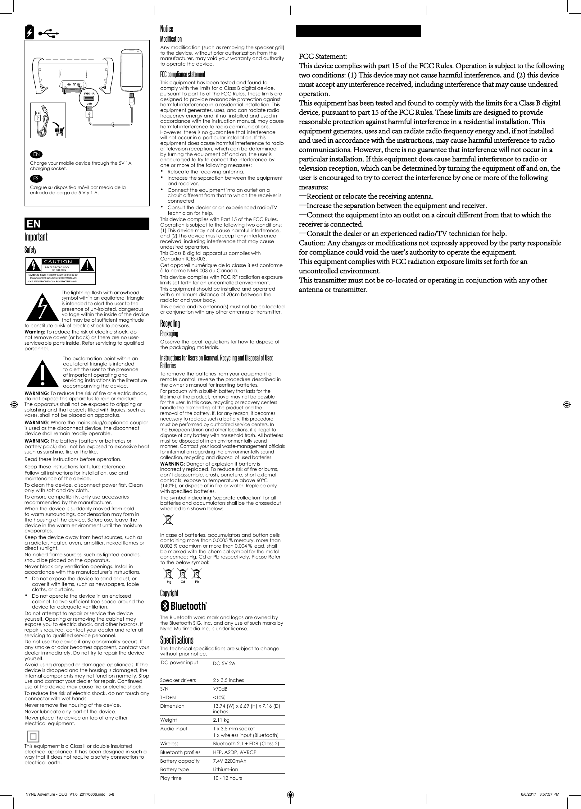 NoticeModificationAny modication (such as removing the speaker grill) to the device, without prior authorization from the manufacturer, may void your warranty and authority to operate the device.FCC compliance statement This equipment has been tested and found to comply with the limits for a Class B digital device, pursuant to part 15 of the FCC Rules. These limits are designed to provide reasonable protection against harmful interference in a residential installation. This equipment generates, uses, and can radiate radio frequency energy and, if not installed and used in accordance with the instruction manual, may cause harmful interference to radio communications. However, there is no guarantee that interference will not occur in a particular installation. If this equipment does cause harmful interference to radio or television reception, which can be determined by turning the equipment off and on, the user is encouraged to try to correct the interference by one or more of the following measures:•Relocate the receiving antenna.•Increase the separation between the equipmentand receiver.•Connect the equipment into an outlet on acircuit different from that to which the receiver isconnected.•Consult the dealer or an experienced radio/TVtechnician for help.This device complies with Part 15 of the FCC Rules. Operation is subject to the following two conditions: (1) This device may not cause harmful interference, and (2) This device must accept any interference received, including interference that may cause undesired operation.This Class B digital apparatus complies with Canadian ICES-003.Cet appareil numérique de la classe B est conforme à la norme NMB-003 du Canada.This device complies with FCC RF radiation exposure limits set forth for an uncontrolled environment.This equipment should be installed and operated with a minimum distance of 20cm between the radiator and your body.This device and its antenna(s) must not be co-located or conjunction with any other antenna or transmitter.Recycling PackagingObserve the local regulations for how to dispose of the packaging materials.Instructions for Users on Removal, Recycling and Disposal of Used BatteriesTo remove the batteries from your equipment or remote control, reverse the procedure described in the owner’s manual for inserting batteries.For products with a built-in battery that lasts for the lifetime of the product, removal may not be possible for the user. In this case, recycling or recovery centers handle the dismantling of the product and the removal of the battery. If, for any reason, it becomes necessary to replace such a battery, this procedure must be performed by authorized service centers. In the European Union and other locations, it is illegal to dispose of any battery with household trash. All batteries must be disposed of in an environmentally sound manner. Contact your local waste-management ofcials for information regarding the environmentally sound collection, recycling and disposal of used batteries.WARNING: Danger of explosion if battery is incorrectly replaced. To reduce risk of re or burns, don’t disassemble, crush, puncture, short external contacts, expose to temperature above 60°C (140°F), or dispose of in re or water. Replace only with specied batteries.  The symbol indicating ‘separate collection’ for all batteries and accumulators shall be the crossedout wheeled bin shown below:In case of batteries, accumulators and button cells containing more than 0.0005 % mercury, more than 0.002 % cadmium or more than 0.004 % lead, shall be marked with the chemical symbol for the metal concerned: Hg, Cd or Pb respectively. Please Refer to the below symbol:Copyright The Bluetooth word mark and logos are owned by the Bluetooth SIG, Inc. and any use of such marks by Nyne Multimedia Inc. is under license.SpecificationsThe technical specications are subject to change without prior notice.DC power input DC 5V 2ASpeaker drivers 2 x 3.5 inchesS/N &gt;70dBTHD+N &lt;10%Dimension 13.74 (W) x 6.69 (H) x 7.16 (D) inchesWeight 2.11 kgAudio input 1 x 3.5 mm socket1 x wireless input (Bluetooth)Wireless Bluetooth 2.1 + EDR (Class 2)Bluetooth proles HFP, A2DP, AVRCPBattery capacity 7.4V 2200mAhBattery type Lithium-ionPlay time 10 - 12 hoursENImportantSafetyThe lightning ash with arrowhead symbol within an equilateral triangle is intended to alert the user to the presence of un-isolated, dangerous voltage within the inside of the device that may be of sufcient magnitude to constitute a risk of electric shock to persons.Warning: To reduce the risk of electric shock, do not remove cover (or back) as there are no user-serviceable parts inside. Refer servicing to qualied personnel.The exclamation point within an equilateral triangle is intended to alert the user to the presence of important operating and servicing instructions in the literature accompanying the device.WARNING: To reduce the risk of re or electric shock, do not expose this apparatus to rain or moisture. The apparatus shall not be exposed to dripping or splashing and that objects lled with liquids, such as vases, shall not be placed on apparatus.WARNING: Where the mains plug/appliance coupler is used as the disconnect device, the disconnect device shall remain readily operable.WARNING: The battery (battery or batteries or battery pack) shall not be exposed to excessive heat such as sunshine, re or the like.Read these instructions before operation.Keep these instructions for future reference.Follow all instructions for installation, use and maintenance of the device.To clean the device, disconnect power rst. Clean only with soft and dry cloth.To ensure compatibility, only use accessories recommended by the manufacturer.When the device is suddenly moved from cold to warm surroundings, condensation may form in the housing of the device. Before use, leave the device in the warm environment until the moisture evaporates.Keep the device away from heat sources, such as a radiator, heater, oven, amplier, naked ames or direct sunlight. No naked ame sources, such as lighted candles, should be placed on the apparatus.Never block any ventilation openings. Install in accordance with the manufacturer’s instructions.•Do not expose the device to sand or dust, orcover it with items, such as newspapers, tablecloths, or curtains.•Do not operate the device in an enclosedcabinet. Leave sufcient free space around thedevice for adequate ventilation.Do not attempt to repair or service the device yourself. Opening or removing the cabinet may expose you to electric shock, and other hazards. If repair is required, contact your dealer and refer all servicing to qualied service personnel. Do not use the device if any abnormality occurs. If any smoke or odor becomes apparent, contact your dealer immediately. Do not try to repair the device yourself. Avoid using dropped or damaged appliances. If the device is dropped and the housing is damaged, the internal components may not function normally. Stop use and contact your dealer for repair. Continued use of the device may cause re or electric shock. To reduce the risk of electric shock, do not touch any connector with wet hands.Never remove the housing of the device.Never lubricate any part of the device.Never place the device on top of any other electrical equipment. This equipment is a Class II or double insulated electrical appliance. It has been designed in such a way that it does not require a safety connection to electrical earth.ENCharge your mobile device through the 5V 1A charging socket.ESCargue su dispositivo móvil por medio de la entrada de carga de 5 V y 1 A.NYNE Adventure - QUG_V1.0_20170606.indd   5-8 6/6/2017   3:57:57 PMFCC Statement:This device complies with part 15 of the FCC Rules. Operation is subject to the following two conditions: (1) This device may not cause harmful interference, and (2) this device must accept any interference received, including interference that may cause undesired operation.This equipment has been tested and found to comply with the limits for a Class B digital device, pursuant to part 15 of the FCC Rules. These limits are designed to provide reasonable protection against harmful interference in a residential installation. This equipment generates, uses and can radiate radio frequency energy and, if not installed and used in accordance with the instructions, may cause harmful interference to radio communications. However, there is no guarantee that interference will not occur in a particular installation. If this equipment does cause harmful interference to radio or television reception, which can be determined by turning the equipment off and on, the user is encouraged to try to correct the interference by one or more of the following measures:—Reorient or relocate the receiving antenna.—Increase the separation between the equipment and receiver.—Connect the equipment into an outlet on a circuit different from that to which the receiver is connected.—Consult the dealer or an experienced radio/TV technician for help.Caution: Any changes or modifications not expressly approved by the party responsible for compliance could void the user&apos;s authority to operate the equipment.This equipment complies with FCC radiation exposure limits set forth for an uncontrolled environment.This transmitter must not be co-located or operating in conjunction with any other antenna or transmitter.