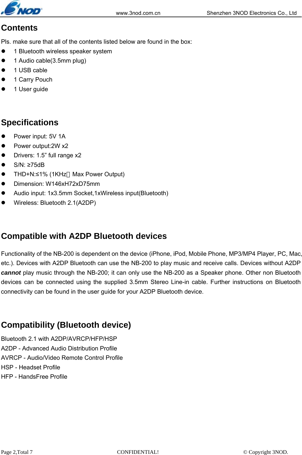                            www.3nod.com.cn                  Shenzhen 3NOD Electronics Co., Ltd Page 2,Total 7                               CONFIDENTIAL!                               © Copyright 3NOD. Contents Pls. make sure that all of the contents listed below are found in the box: z  1 Bluetooth wireless speaker system z  1 Audio cable(3.5mm plug) z  1 USB cable z  1 Carry Pouch z  1 User guide  Specifications z  Power input: 5V 1A z  Power output:2W x2   z  Drivers: 1.5” full range x2 z S/N: ≥75dB z THD+N:≤1% (1KHz，Max Power Output) z Dimension: W146xH72xD75mm z  Audio input: 1x3.5mm Socket,1xWireless input(Bluetooth) z  Wireless: Bluetooth 2.1(A2DP)  Compatible with A2DP Bluetooth devices Functionality of the NB-200 is dependent on the device (iPhone, iPod, Mobile Phone, MP3/MP4 Player, PC, Mac, etc.). Devices with A2DP Bluetooth can use the NB-200 to play music and receive calls. Devices without A2DP cannot play music through the NB-200; it can only use the NB-200 as a Speaker phone. Other non Bluetooth devices can be connected using the supplied 3.5mm Stereo Line-in cable. Further instructions on Bluetooth connectivity can be found in the user guide for your A2DP Bluetooth device.    Compatibility (Bluetooth device) Bluetooth 2.1 with A2DP/AVRCP/HFP/HSP A2DP - Advanced Audio Distribution Profile AVRCP - Audio/Video Remote Control Profile HSP - Headset Profile HFP - HandsFree Profile       