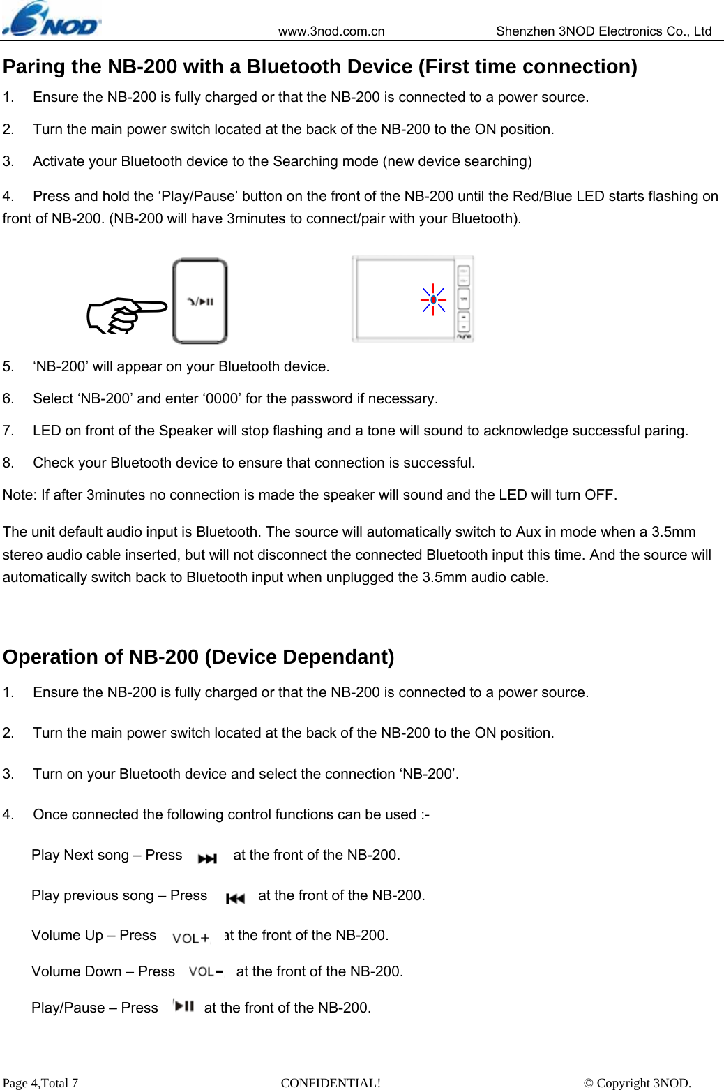                            www.3nod.com.cn                  Shenzhen 3NOD Electronics Co., Ltd Page 4,Total 7                               CONFIDENTIAL!                               © Copyright 3NOD. Paring the NB-200 with a Bluetooth Device (First time connection) 1.  Ensure the NB-200 is fully charged or that the NB-200 is connected to a power source. 2.  Turn the main power switch located at the back of the NB-200 to the ON position. 3.  Activate your Bluetooth device to the Searching mode (new device searching) 4.  Press and hold the ‘Play/Pause’ button on the front of the NB-200 until the Red/Blue LED starts flashing on front of NB-200. (NB-200 will have 3minutes to connect/pair with your Bluetooth).      5.  ‘NB-200’ will appear on your Bluetooth device. 6.  Select ‘NB-200’ and enter ‘0000’ for the password if necessary. 7.  LED on front of the Speaker will stop flashing and a tone will sound to acknowledge successful paring. 8.  Check your Bluetooth device to ensure that connection is successful. Note: If after 3minutes no connection is made the speaker will sound and the LED will turn OFF.    The unit default audio input is Bluetooth. The source will automatically switch to Aux in mode when a 3.5mm stereo audio cable inserted, but will not disconnect the connected Bluetooth input this time. And the source will automatically switch back to Bluetooth input when unplugged the 3.5mm audio cable.  Operation of NB-200 (Device Dependant) 1.  Ensure the NB-200 is fully charged or that the NB-200 is connected to a power source. 2.  Turn the main power switch located at the back of the NB-200 to the ON position. 3.  Turn on your Bluetooth device and select the connection ‘NB-200’. 4.  Once connected the following control functions can be used :- Play Next song – Press              at the front of the NB-200. Play previous song – Press              at the front of the NB-200. Volume Up – Press              at the front of the NB-200. Volume Down – Press                 at the front of the NB-200. Play/Pause – Press      at the front of the NB-200.   )   