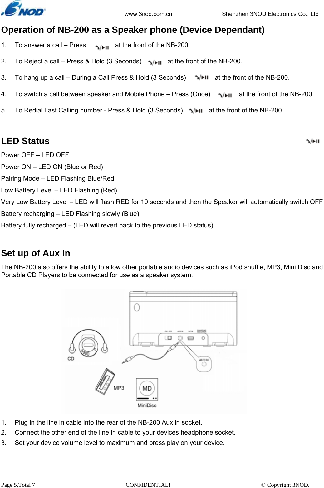                            www.3nod.com.cn                  Shenzhen 3NOD Electronics Co., Ltd Page 5,Total 7                               CONFIDENTIAL!                               © Copyright 3NOD. Operation of NB-200 as a Speaker phone (Device Dependant) 1.  To answer a call – Press                  at the front of the NB-200. 2.  To Reject a call – Press &amp; Hold (3 Seconds)        at the front of the NB-200. 3.  To hang up a call – During a Call Press &amp; Hold (3 Seconds)                  at the front of the NB-200. 4.  To switch a call between speaker and Mobile Phone – Press (Once)         at the front of the NB-200. 5.  To Redial Last Calling number - Press &amp; Hold (3 Seconds)           at the front of the NB-200.  LED Status Power OFF – LED OFF Power ON – LED ON (Blue or Red) Pairing Mode – LED Flashing Blue/Red   Low Battery Level – LED Flashing (Red) Very Low Battery Level – LED will flash RED for 10 seconds and then the Speaker will automatically switch OFF Battery recharging – LED Flashing slowly (Blue) Battery fully recharged – (LED will revert back to the previous LED status)  Set up of Aux In The NB-200 also offers the ability to allow other portable audio devices such as iPod shuffle, MP3, Mini Disc and Portable CD Players to be connected for use as a speaker system.  1.  Plug in the line in cable into the rear of the NB-200 Aux in socket.   2.  Connect the other end of the line in cable to your devices headphone socket. 3.  Set your device volume level to maximum and press play on your device.  