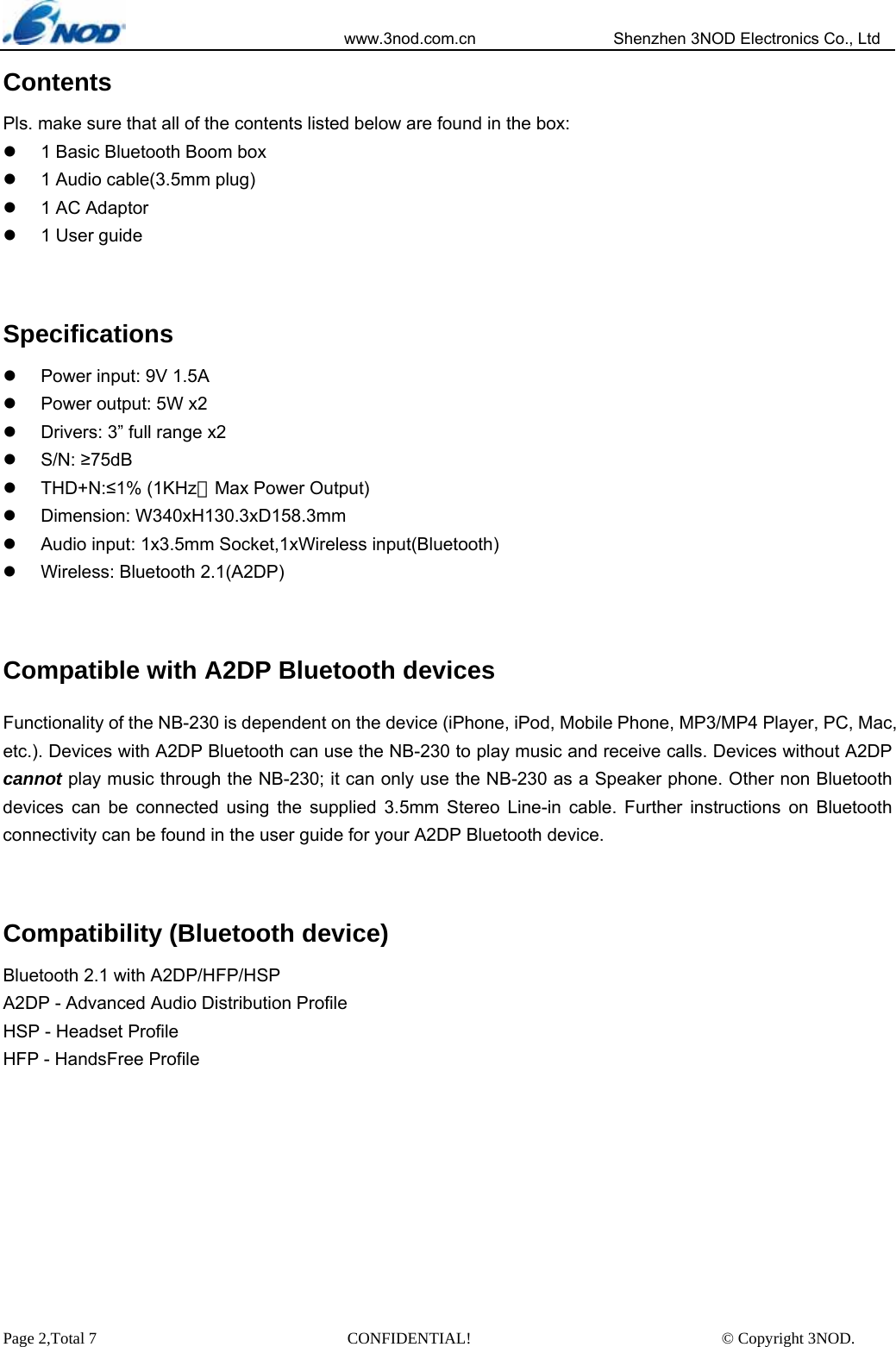                            www.3nod.com.cn                  Shenzhen 3NOD Electronics Co., Ltd Page 2,Total 7                               CONFIDENTIAL!                               © Copyright 3NOD. Contents Pls. make sure that all of the contents listed below are found in the box: z  1 Basic Bluetooth Boom box z  1 Audio cable(3.5mm plug) z  1 AC Adaptor z  1 User guide  Specifications z  Power input: 9V 1.5A z  Power output: 5W x2   z  Drivers: 3” full range x2 z S/N: ≥75dB z THD+N:≤1% (1KHz，Max Power Output) z Dimension: W340xH130.3xD158.3mm z  Audio input: 1x3.5mm Socket,1xWireless input(Bluetooth) z  Wireless: Bluetooth 2.1(A2DP)  Compatible with A2DP Bluetooth devices Functionality of the NB-230 is dependent on the device (iPhone, iPod, Mobile Phone, MP3/MP4 Player, PC, Mac, etc.). Devices with A2DP Bluetooth can use the NB-230 to play music and receive calls. Devices without A2DP cannot play music through the NB-230; it can only use the NB-230 as a Speaker phone. Other non Bluetooth devices can be connected using the supplied 3.5mm Stereo Line-in cable. Further instructions on Bluetooth connectivity can be found in the user guide for your A2DP Bluetooth device.    Compatibility (Bluetooth device) Bluetooth 2.1 with A2DP/HFP/HSP A2DP - Advanced Audio Distribution Profile HSP - Headset Profile HFP - HandsFree Profile        