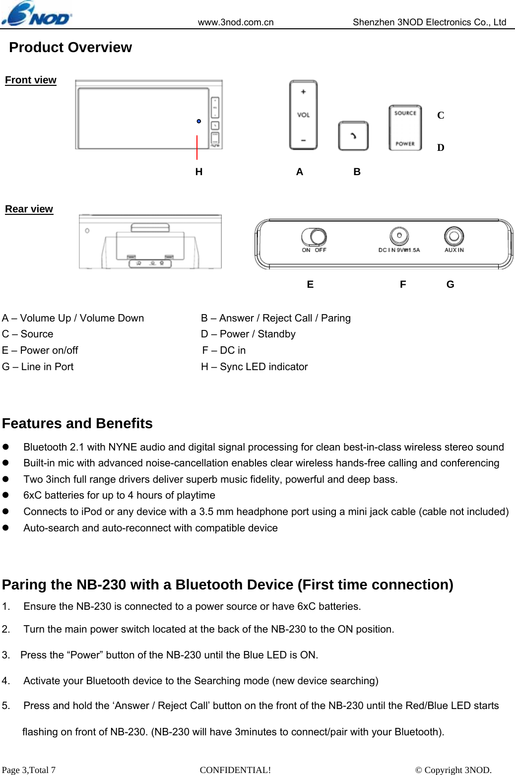                            www.3nod.com.cn                  Shenzhen 3NOD Electronics Co., Ltd Page 3,Total 7                               CONFIDENTIAL!                               © Copyright 3NOD.  Product Overview                 A – Volume Up / Volume Down                      B – Answer / Reject Call / Paring   C – Source                            .D – Power / Standby E – Power on/off                        F – DC in  G – Line in Port                       . .H – Sync LED indicator  Features and Benefits     z  Bluetooth 2.1 with NYNE audio and digital signal processing for clean best-in-class wireless stereo sound   z  Built-in mic with advanced noise-cancellation enables clear wireless hands-free calling and conferencing    z  Two 3inch full range drivers deliver superb music fidelity, powerful and deep bass. z  6xC batteries for up to 4 hours of playtime   z  Connects to iPod or any device with a 3.5 mm headphone port using a mini jack cable (cable not included)   z  Auto-search and auto-reconnect with compatible device    Paring the NB-230 with a Bluetooth Device (First time connection) 1.  Ensure the NB-230 is connected to a power source or have 6xC batteries. 2.  Turn the main power switch located at the back of the NB-230 to the ON position. 3.  Press the “Power” button of the NB-230 until the Blue LED is ON. 4.  Activate your Bluetooth device to the Searching mode (new device searching) 5.  Press and hold the ‘Answer / Reject Call’ button on the front of the NB-230 until the Red/Blue LED starts     flashing on front of NB-230. (NB-230 will have 3minutes to connect/pair with your Bluetooth). Front view Rear view E  F  G          H                  A  B         C  D 