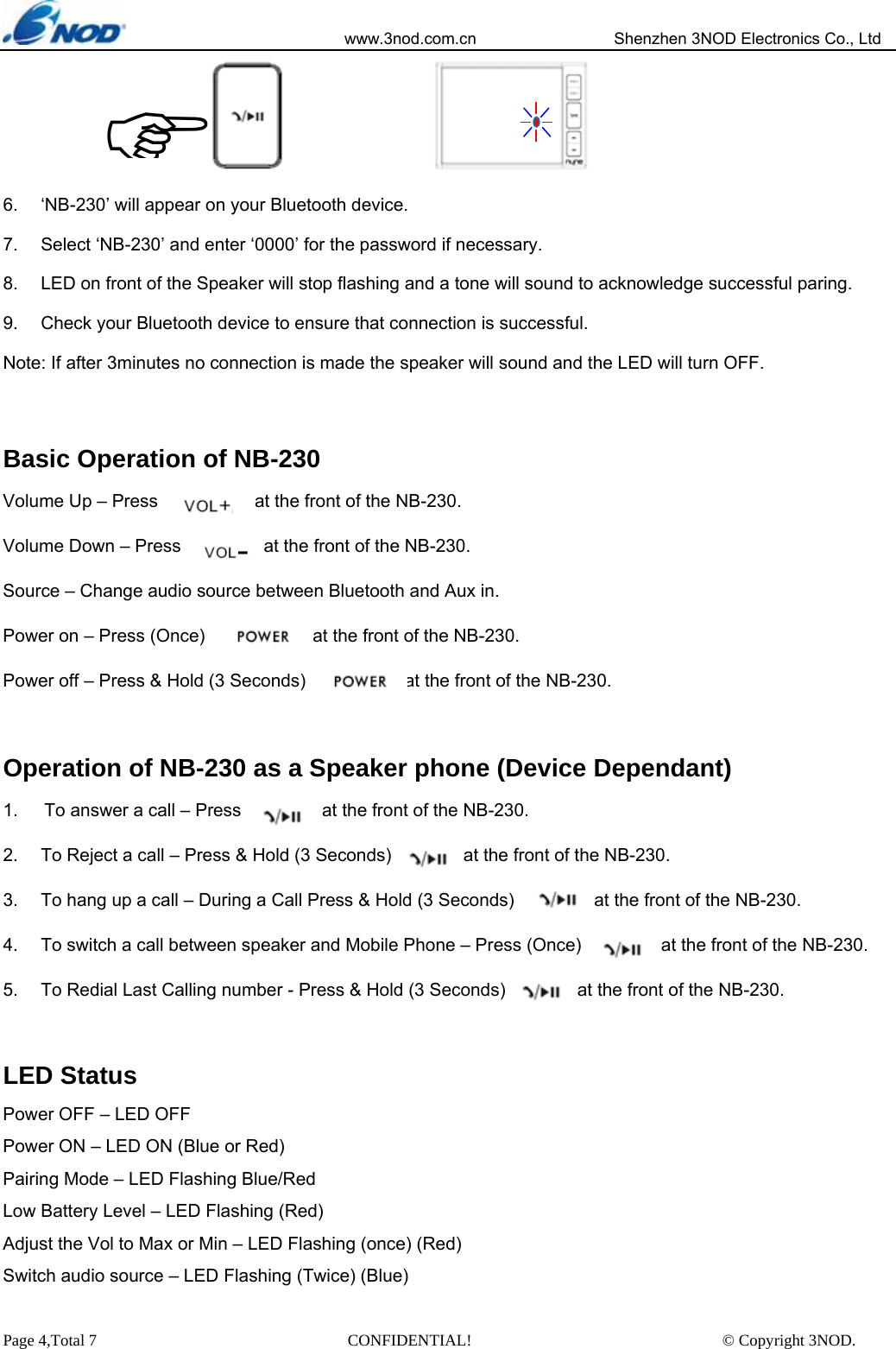                            www.3nod.com.cn                  Shenzhen 3NOD Electronics Co., Ltd Page 4,Total 7                               CONFIDENTIAL!                               © Copyright 3NOD.      6.  ‘NB-230’ will appear on your Bluetooth device. 7.  Select ‘NB-230’ and enter ‘0000’ for the password if necessary. 8.  LED on front of the Speaker will stop flashing and a tone will sound to acknowledge successful paring. 9.  Check your Bluetooth device to ensure that connection is successful. Note: If after 3minutes no connection is made the speaker will sound and the LED will turn OFF.    Basic Operation of NB-230   Volume Up – Press                  at the front of the NB-230. Volume Down – Press                   at the front of the NB-230. Source – Change audio source between Bluetooth and Aux in. Power on – Press (Once)                at the front of the NB-230. Power off – Press &amp; Hold (3 Seconds)                      at the front of the NB-230.  Operation of NB-230 as a Speaker phone (Device Dependant) 1.    To answer a call – Press                  at the front of the NB-230. 2.  To Reject a call – Press &amp; Hold (3 Seconds)        at the front of the NB-230. 3.  To hang up a call – During a Call Press &amp; Hold (3 Seconds)                  at the front of the NB-230. 4.  To switch a call between speaker and Mobile Phone – Press (Once)         at the front of the NB-230. 5.  To Redial Last Calling number - Press &amp; Hold (3 Seconds)           at the front of the NB-230.  LED Status Power OFF – LED OFF Power ON – LED ON (Blue or Red) Pairing Mode – LED Flashing Blue/Red     Low Battery Level – LED Flashing (Red) Adjust the Vol to Max or Min – LED Flashing (once) (Red) Switch audio source – LED Flashing (Twice) (Blue)  )   