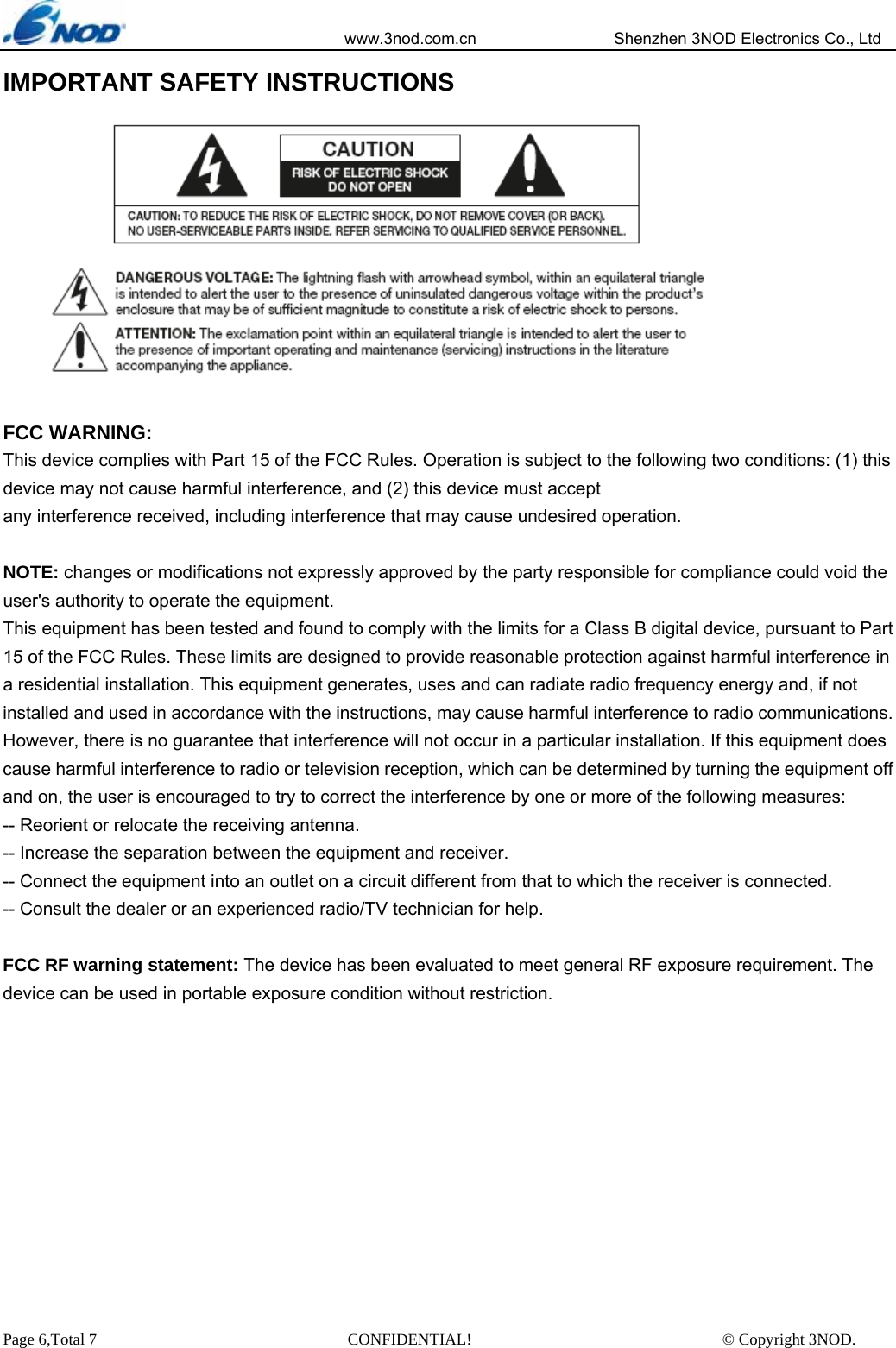                            www.3nod.com.cn                  Shenzhen 3NOD Electronics Co., Ltd Page 6,Total 7                               CONFIDENTIAL!                               © Copyright 3NOD. IMPORTANT SAFETY INSTRUCTIONS    FCC WARNING: This device complies with Part 15 of the FCC Rules. Operation is subject to the following two conditions: (1) this device may not cause harmful interference, and (2) this device must accept any interference received, including interference that may cause undesired operation.  NOTE: changes or modifications not expressly approved by the party responsible for compliance could void the user&apos;s authority to operate the equipment. This equipment has been tested and found to comply with the limits for a Class B digital device, pursuant to Part 15 of the FCC Rules. These limits are designed to provide reasonable protection against harmful interference in a residential installation. This equipment generates, uses and can radiate radio frequency energy and, if not installed and used in accordance with the instructions, may cause harmful interference to radio communications. However, there is no guarantee that interference will not occur in a particular installation. If this equipment does cause harmful interference to radio or television reception, which can be determined by turning the equipment off and on, the user is encouraged to try to correct the interference by one or more of the following measures: -- Reorient or relocate the receiving antenna. -- Increase the separation between the equipment and receiver. -- Connect the equipment into an outlet on a circuit different from that to which the receiver is connected. -- Consult the dealer or an experienced radio/TV technician for help.  FCC RF warning statement: The device has been evaluated to meet general RF exposure requirement. The device can be used in portable exposure condition without restriction.   