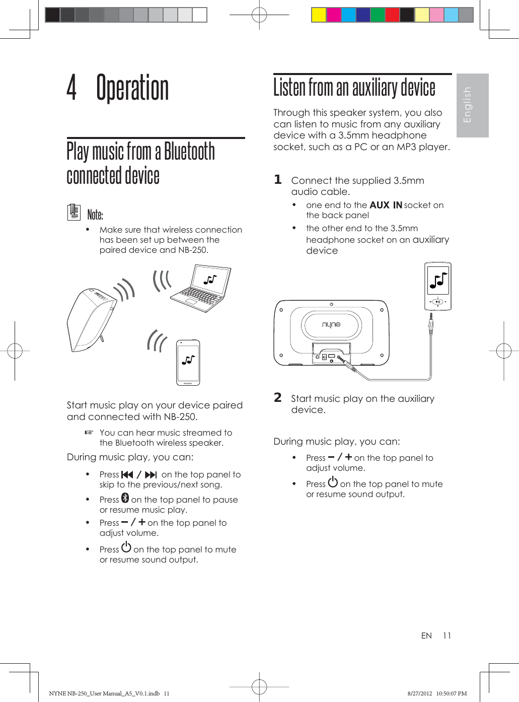 11EnglishEN4 OperationPlay music from a Bluetooth connected device  Note:•  Make sure that wireless connection has been set up between the paired device and NB-250. Start music play on your device paired and connected with NB-250.  ☞You can hear music streamed to the Bluetooth wireless speaker.During music play, you can:•  Press    on the top panel to skip to the previous/next song. •  Press   on the top panel to pause or resume music play.•  Press   on the top panel to adjust volume.•  Press   on the top panel to mute or resume sound output.Listen from an auxiliary deviceThrough this speaker system, you also can listen to music from any auxiliary device with a 3.5mm headphone socket, such as a PC or an MP3 player. 1  Connect the supplied 3.5mm audio cable.•  one end to the   socket on the back panel•  the other end to the 3.5mm headphone socket on an auxiliary device 2  Start music play on the auxiliary device.During music play, you can:•  Press   on the top panel to adjust volume.•  Press   on the top panel to mute or resume sound output.NYNE NB-250_User Manual_A5_V0.1.indb   11NYNE NB-250_User Manual_A5_V0.1.indb   11 8/27/2012   10:50:07 PM8/27/2012   10:50:07 PM