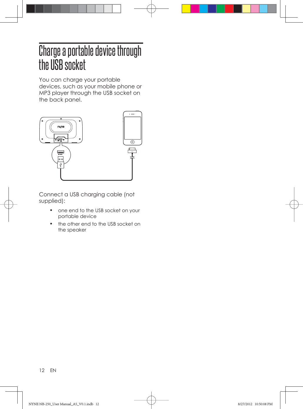 12 ENCharge a portable device through the USB socketYou can charge your portable devices, such as your mobile phone or MP3 player through the USB socket on the back panel.Connect a USB charging cable (not supplied):•  one end to the USB socket on your portable device•  the other end to the USB socket on the speakerNYNE NB-250_User Manual_A5_V0.1.indb   12NYNE NB-250_User Manual_A5_V0.1.indb   12 8/27/2012   10:50:08 PM8/27/2012   10:50:08 PM