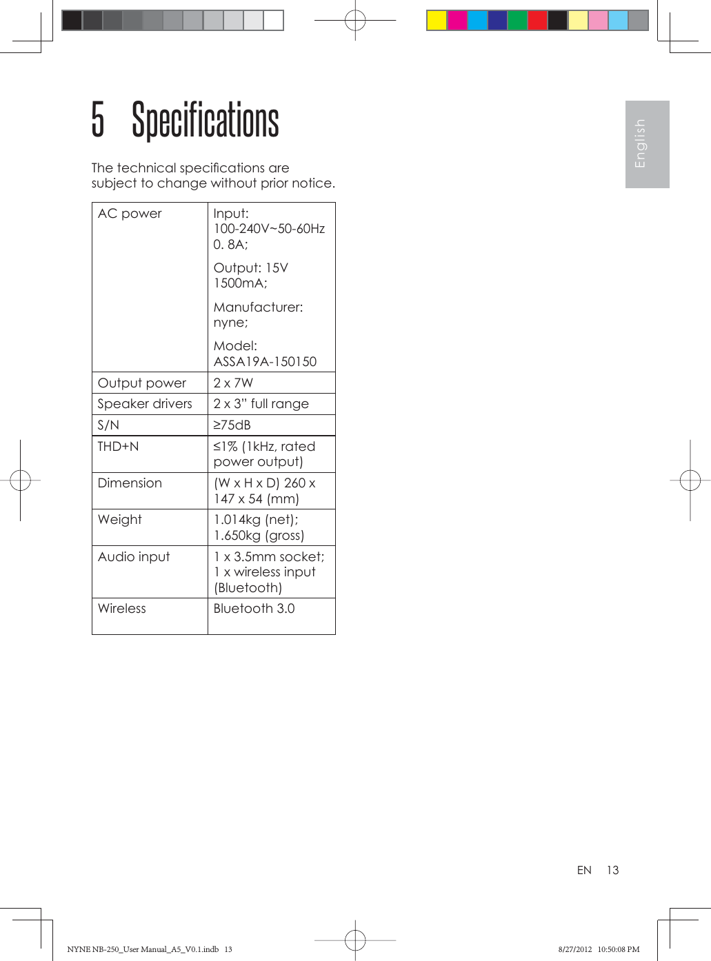 13EnglishEN5 SpecificationsThe technical speciﬁ cations are subject to change without prior notice.AC power Input: 100-240V~50-60Hz  0. 8A; Output: 15V  1500mA; Manufacturer: nyne; Model: ASSA19A-150150 Output power 2 x 7WSpeaker drivers 2 x 3” full rangeS/N ≥75dBTHD+N ≤1% (1kHz, rated power output)Dimension (W x H x D) 260 x 147 x 54 (mm)Weight 1.014kg (net);  1.650kg (gross)Audio input 1 x 3.5mm socket;  1 x wireless input (Bluetooth)Wireless Bluetooth 3.0 NYNE NB-250_User Manual_A5_V0.1.indb   13NYNE NB-250_User Manual_A5_V0.1.indb   13 8/27/2012   10:50:08 PM8/27/2012   10:50:08 PM