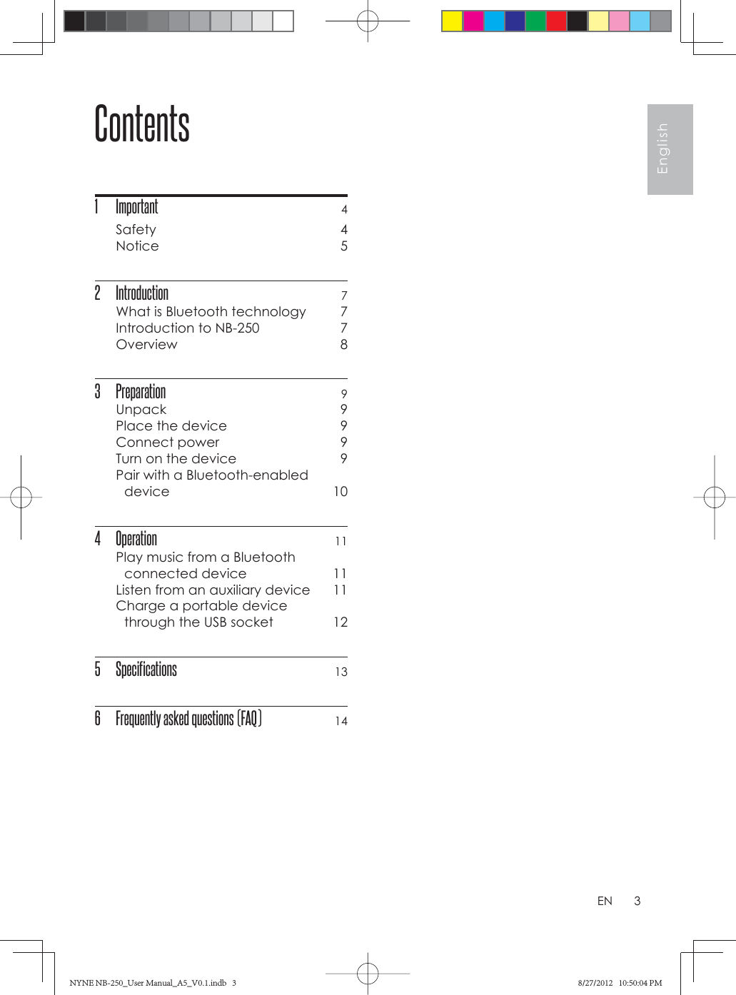 3EnglishENContents1 Important 4Safety 4Notice 52 Introduction 7What is Bluetooth technology  7Introduction to NB-250  7Overview 83 Preparation 9Unpack 9Place the device  9Connect power  9Turn on the device  9Pair with a Bluetooth-enabled device 104 Operation 11Play music from a Bluetooth connected device  11Listen from an auxiliary device  11Charge a portable device through the USB socket  125 Specifications 136  Frequently asked questions (FAQ) 14NYNE NB-250_User Manual_A5_V0.1.indb   3NYNE NB-250_User Manual_A5_V0.1.indb   3 8/27/2012   10:50:04 PM8/27/2012   10:50:04 PM