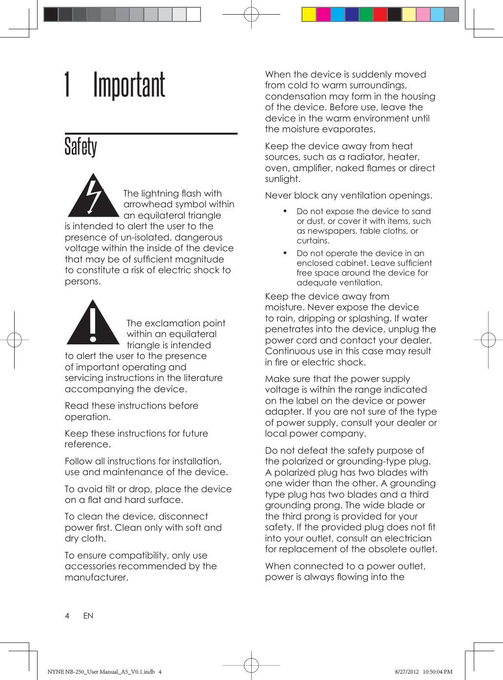 4EN             1  ImportantSafety     The lightning ﬂ ash with arrowhead symbol within an equilateral triangle is intended to alert the user to the presence of un-isolated, dangerous voltage within the inside of the device that may be of sufﬁ cient magnitude to constitute a risk of electric shock to persons. The exclamation point within an equilateral triangle is intended to alert the user to the presence of important operating and servicing instructions in the literature accompanying the device.    Read these instructions before operation.Keep these instructions for future reference.Follow all instructions for installation, use and maintenance of the device.To avoid tilt or drop, place the device on a ﬂ at and hard surface.To clean the device, disconnect power ﬁ rst. Clean only with soft and dry cloth. To ensure compatibility, only use accessories recommended by the manufacturer.When the device is suddenly moved from cold to warm surroundings, condensation may form in the housing of the device. Before use, leave the device in the warm environment until the moisture evaporates.Keep the device away from heat sources, such as a radiator, heater, oven, ampliﬁ er, naked ﬂ ames or direct sunlight. Never block any ventilation openings. •  Do not expose the device to sand or dust, or cover it with items, such as newspapers, table cloths, or curtains. •  Do not operate the device in an enclosed cabinet. Leave sufﬁ cient free space around the device for adequate ventilation.Keep the device away from moisture. Never expose the device to rain, dripping or splashing. If water penetrates into the device, unplug the power cord and contact your dealer. Continuous use in this case may result in ﬁ re or electric shock. Make sure that the power supply voltage is within the range indicated on the label on the device or power adapter. If you are not sure of the type of power supply, consult your dealer or local power company. Do not defeat the safety purpose of the polarized or grounding-type plug. A polarized plug has two blades with one wider than the other. A grounding type plug has two blades and a third grounding prong. The wide blade or the third prong is provided for your safety. If the provided plug does not ﬁ t into your outlet, consult an electrician for replacement of the obsolete outlet.When connected to a power outlet, power is always ﬂ owing into the NYNE NB-250_User Manual_A5_V0.1.indb   4NYNE NB-250_User Manual_A5_V0.1.indb   4 8/27/2012   10:50:04 PM8/27/2012   10:50:04 PM