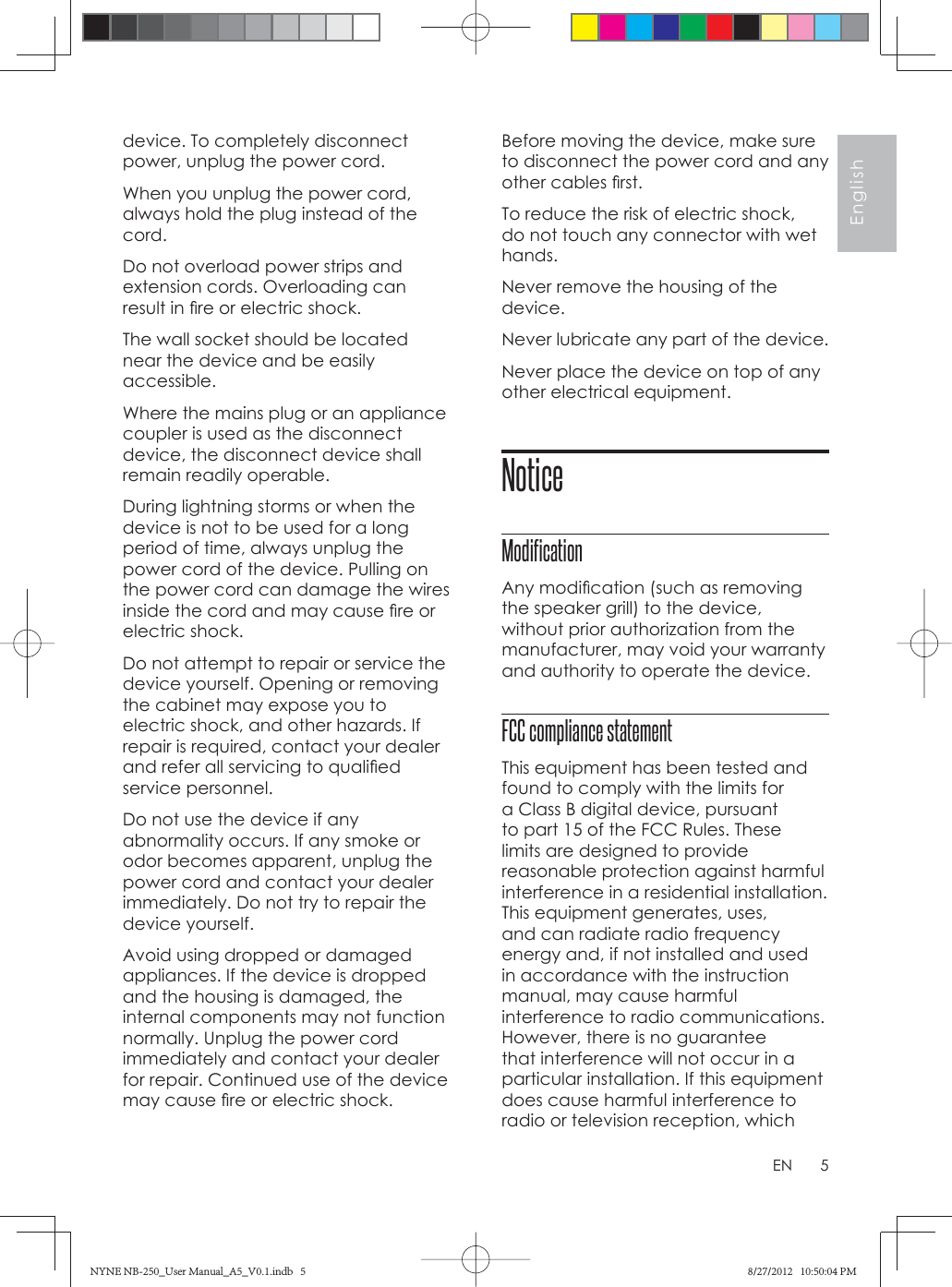 5EnglishENdevice. To completely disconnect power, unplug the power cord.When you unplug the power cord, always hold the plug instead of the cord. Do not overload power strips and extension cords. Overloading can result in ﬁ re or electric shock.The wall socket should be located near the device and be easily accessible. Where the mains plug or an appliance coupler is used as the disconnect device, the disconnect device shall remain readily operable. During lightning storms or when the device is not to be used for a long period of time, always unplug the power cord of the device. Pulling on the power cord can damage the wires inside the cord and may cause ﬁ re or electric shock. Do not attempt to repair or service the device yourself. Opening or removing the cabinet may expose you to electric shock, and other hazards. If repair is required, contact your dealer and refer all servicing to qualiﬁ ed service personnel. Do not use the device if any abnormality occurs. If any smoke or odor becomes apparent, unplug the power cord and contact your dealer immediately. Do not try to repair the device yourself. Avoid using dropped or damaged appliances. If the device is dropped and the housing is damaged, the internal components may not function normally. Unplug the power cord immediately and contact your dealer for repair. Continued use of the device may cause ﬁ re or electric shock. Before moving the device, make sure to disconnect the power cord and any other cables ﬁ rst.To reduce the risk of electric shock, do not touch any connector with wet hands.Never remove the housing of the device.Never lubricate any part of the device.Never place the device on top of any other electrical equipment.NoticeModificationAny modiﬁ cation (such as removing the speaker grill) to the device, without prior authorization from the manufacturer, may void your warranty and authority to operate the device.FCC compliance statement This equipment has been tested and found to comply with the limits for a Class B digital device, pursuant to part 15 of the FCC Rules. These limits are designed to provide reasonable protection against harmful interference in a residential installation. This equipment generates, uses, and can radiate radio frequency energy and, if not installed and used in accordance with the instruction manual, may cause harmful interference to radio communications. However, there is no guarantee that interference will not occur in a particular installation. If this equipment does cause harmful interference to radio or television reception, which NYNE NB-250_User Manual_A5_V0.1.indb   5NYNE NB-250_User Manual_A5_V0.1.indb   5 8/27/2012   10:50:04 PM8/27/2012   10:50:04 PM