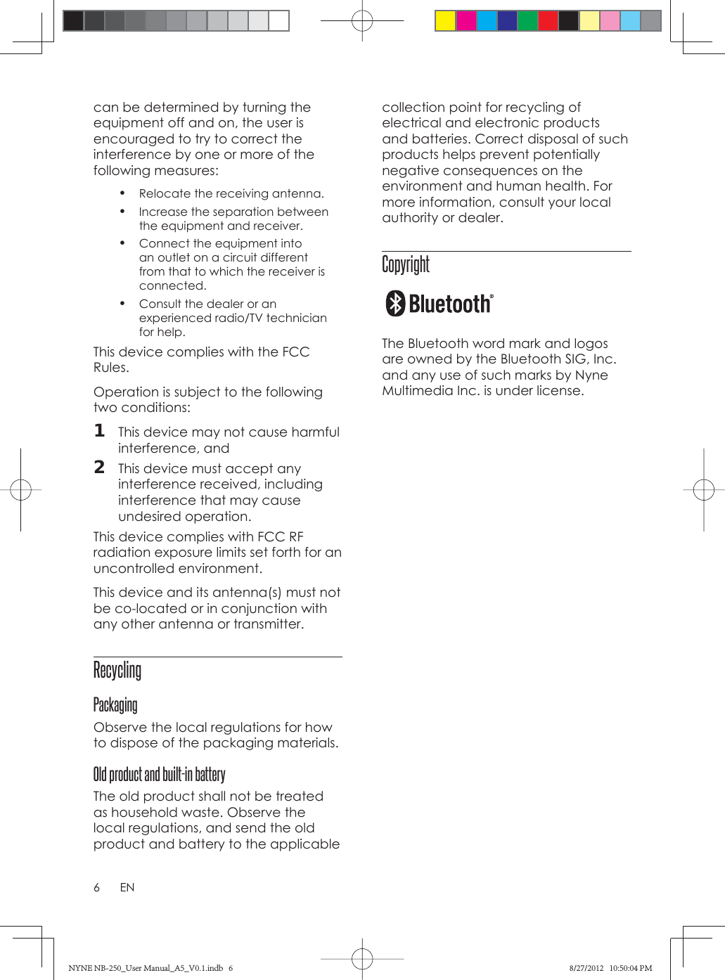 6ENcan be determined by turning the equipment off and on, the user is encouraged to try to correct the interference by one or more of the following measures:•  Relocate the receiving antenna.•  Increase the separation between the equipment and receiver.•  Connect the equipment into an outlet on a circuit different from that to which the receiver is connected.•  Consult the dealer or an experienced radio/TV technician for help.  This device complies with the FCC Rules.Operation is subject to the following two conditions:1  This device may not cause harmful interference, and2  This device must accept any interference received, including interference that may cause undesired operation.This device complies with FCC RF radiation exposure limits set forth for an uncontrolled environment. This device and its antenna(s) must not be co-located or in conjunction with any other antenna or transmitter. Recycling PackagingObserve the local regulations for how to dispose of the packaging materials. Old product and built-in batteryThe old product shall not be treated as household waste. Observe the local regulations, and send the old product and battery to the applicable collection point for recycling of electrical and electronic products and batteries. Correct disposal of such products helps prevent potentially negative consequences on the environment and human health. For more information, consult your local authority or dealer.Copyright  The Bluetooth word mark and logos are owned by the Bluetooth SIG, Inc. and any use of such marks by Nyne Multimedia Inc. is under license.NYNE NB-250_User Manual_A5_V0.1.indb   6NYNE NB-250_User Manual_A5_V0.1.indb   6 8/27/2012   10:50:04 PM8/27/2012   10:50:04 PM