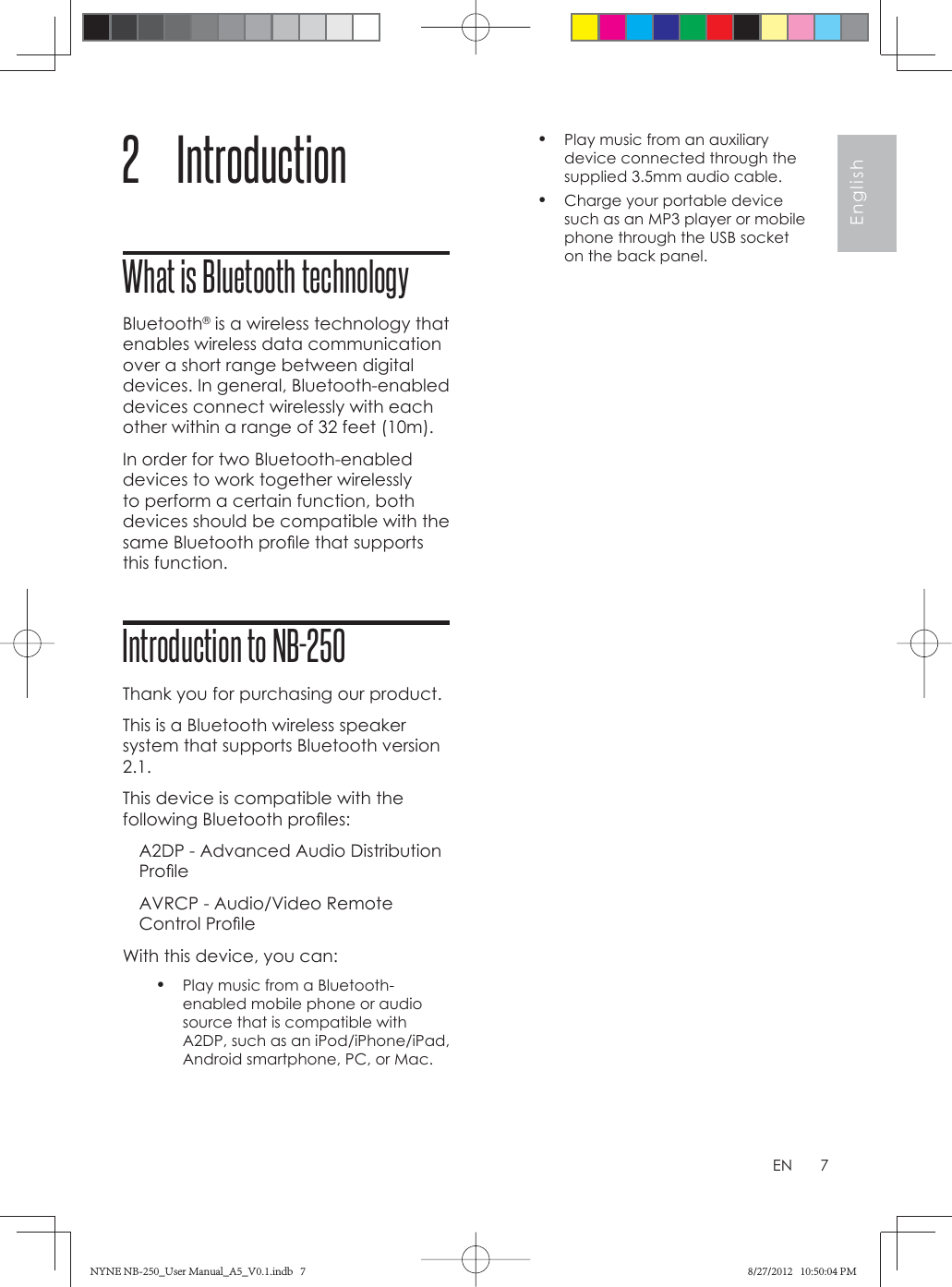 7EnglishEN2 IntroductionWhat is Bluetooth technologyBluetooth® is a wireless technology that enables wireless data communication over a short range between digital devices. In general, Bluetooth-enabled devices connect wirelessly with each other within a range of 32 feet (10m). In order for two Bluetooth-enabled devices to work together wirelessly to perform a certain function, both devices should be compatible with the same Bluetooth proﬁ le that supports this function. Introduction to NB-250Thank you for purchasing our product.This is a Bluetooth wireless speaker system that supports Bluetooth version 2.1.This device is compatible with the following Bluetooth proﬁ les:A2DP - Advanced Audio Distribution Proﬁ leAVRCP - Audio/Video Remote Control Proﬁ leWith this device, you can:•  Play music from a Bluetooth-enabled mobile phone or audio source that is compatible with A2DP, such as an iPod/iPhone/iPad, Android smartphone, PC, or Mac.•  Play music from an auxiliary device connected through the supplied 3.5mm audio cable.•  Charge your portable device such as an MP3 player or mobile phone through the USB socket on the back panel.NYNE NB-250_User Manual_A5_V0.1.indb   7NYNE NB-250_User Manual_A5_V0.1.indb   7 8/27/2012   10:50:04 PM8/27/2012   10:50:04 PM